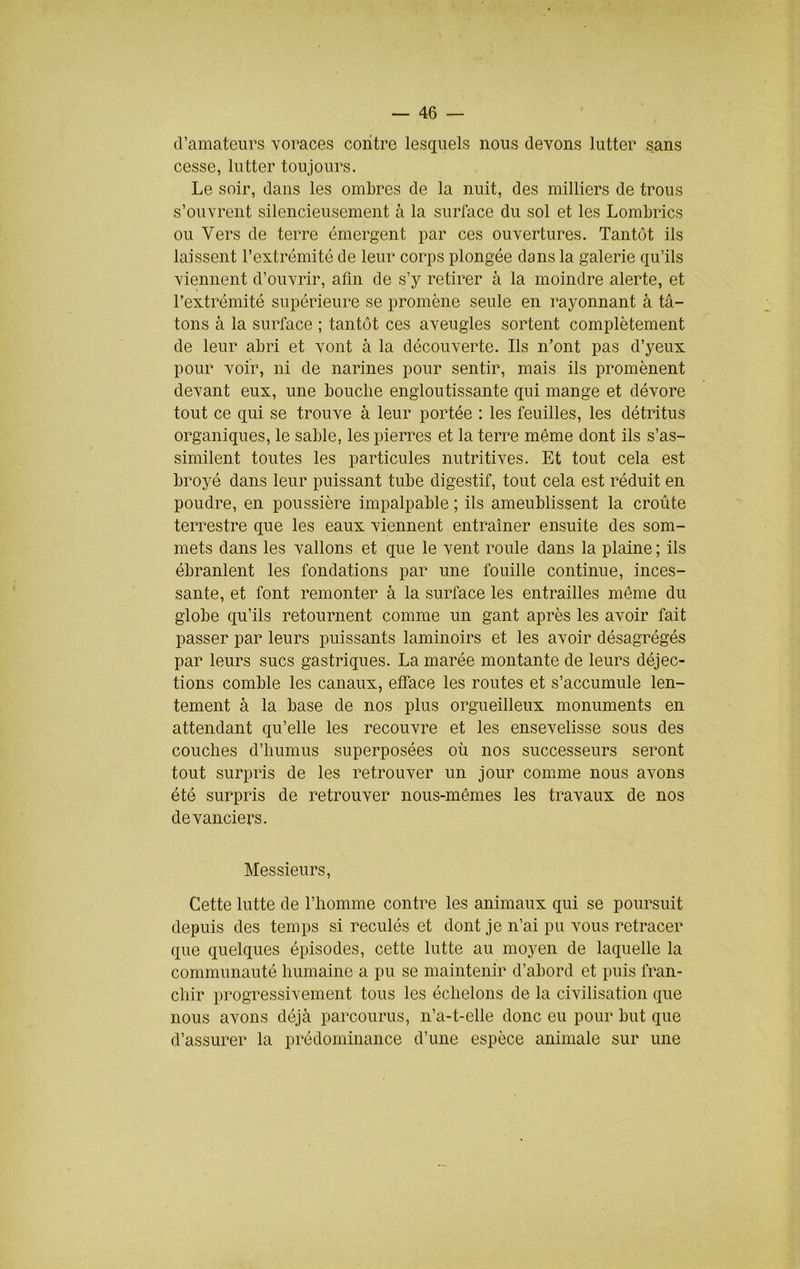 d’amateurs voraces contre lesquels nous devons lutter sans cesse, lutter toujours. Le soir, dans les ombres de la nuit, des milliers de trous s’ouvrent silencieusement à la surface du sol et les Lombrics ou Vers de terre émergent par ces ouvertures. Tantôt ils laissent l’extrémité de leur corps plongée dans la galerie qu’ils viennent d’ouvrir, afin de s’y retirer à la moindre alerte, et l’extrémité supérieure se promène seule en rayonnant à tâ- tons à la surface ; tantôt ces aveugles sortent complètement de leur abri et vont à la découverte. Ils n’ont pas d’yeux pour voir, ni de narines pour sentir, mais ils promènent devant eux, une bouche engloutissante qui mange et dévore tout ce qui se trouve à leur portée : les feuilles, les détritus organiques, le sable, les pierres et la terre même dont ils s’as- similent toutes les particules nutritives. Et tout cela est broyé dans leur puissant tube digestif, tout cela est réduit en poudre, en poussière impalpable ; ils ameublissent la croûte terrestre que les eaux viennent entraîner ensuite des som- mets dans les vallons et que le vent roule dans la plaine ; ils ébranlent les fondations par une fouille continue, inces- sante, et font remonter à la surface les entrailles même du globe qu’ils retournent comme un gant après les avoir fait passer par leurs puissants laminoirs et les avoir désagrégés par leurs sucs gastriques. La marée montante de leurs déjec- tions comble les canaux, elface les routes et s’accumule len- tement à la base de nos plus orgueilleux monuments en attendant qu’elle les recouvre et les ensevelisse sous des couches d’humus superposées où nos successeurs seront tout surpris de les retrouver un jour comme nous avons été surpris de retrouver nous-mêmes les travaux de nos devanciers. Messieurs, Cette lutte de l’homme contre les animaux qui se poursuit depuis des temps si reculés et dont je n’ai pu vous retracer que quelques épisodes, cette lutte au moyen de laquelle la communauté humaine a pu se maintenir d’abord et puis fran- chir progressivement tous les échelons de la civilisation que nous avons déjà parcourus, n’a-t-elle donc eu pour but que d’assurer la prédominance d’une espèce animale sur une