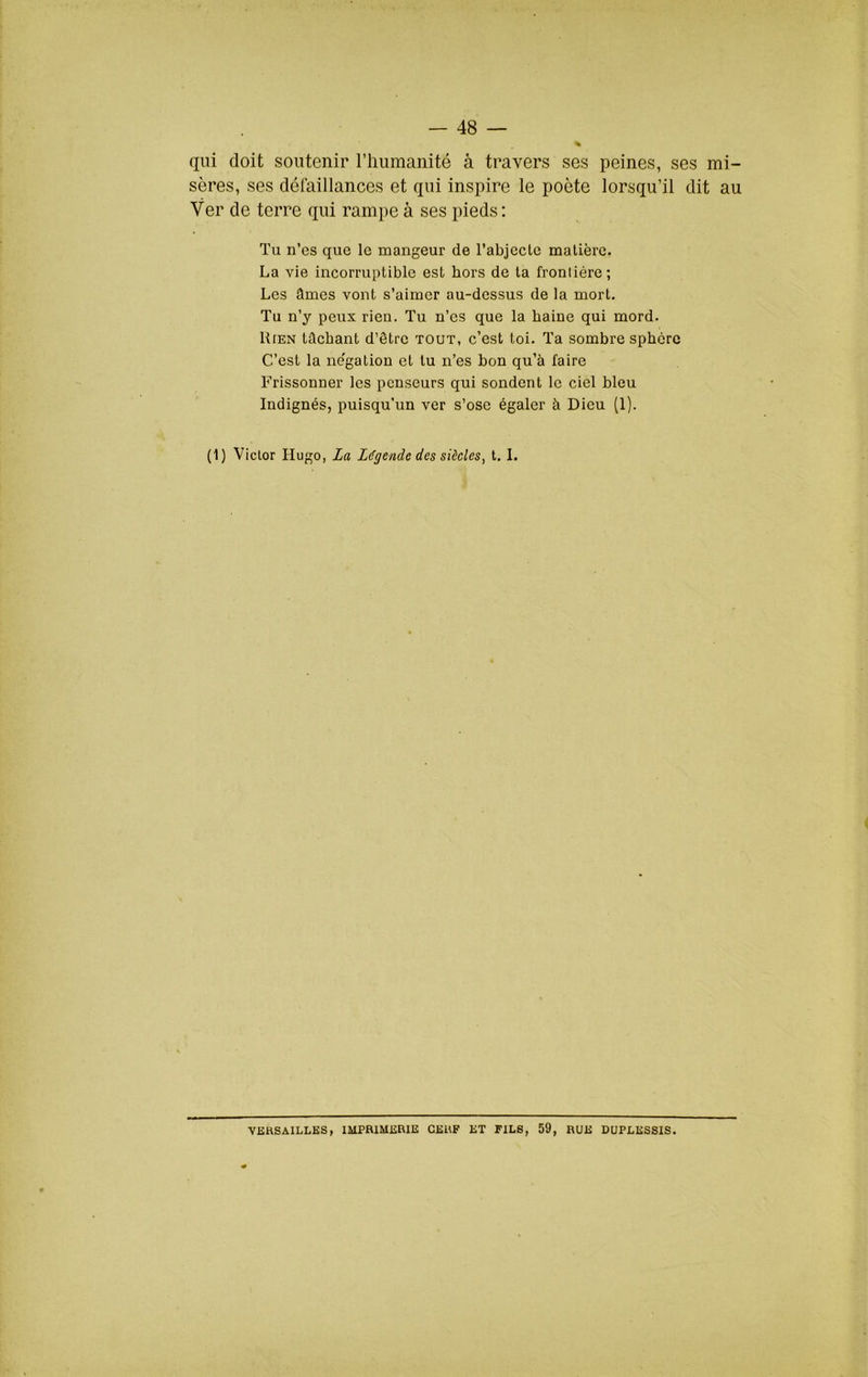 qui doit soutenir riiumaiiité à travers ses peines, ses mi- sères, ses défaillances et qui inspire le poète lorsqu’il dit au Ver de terre qui rampe à ses pieds ; Tu n’es que le mangeur de l’abjecte matière. La vie incorruptible est hors de ta frontière; Les âmes vont s’aimer au-dessus de la mort. Tu n’y peux rien. Tu n’es que la haine qui mord. Rien tûcbant d’être tout, c’est toi. Ta sombre sphère C’est la ne'gation et tu n’es bon qu’à faire Frissonner les penseurs qui sondent le ciel bleu Indignés, puisqu’un ver s’ose égaler à Dieu (1). (1) Victor Hugo, La Légende des siècles, t. 1. VERSAILLES, IMPRIMERIE CERF ET FILS, 59, RUE DUPLESSIS.