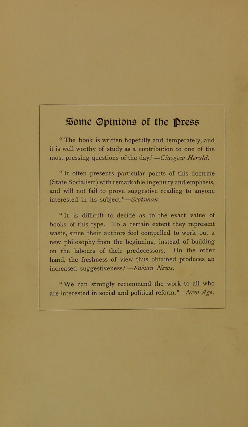 Some ©pinione of the ipreso “ The book is written hopefully and temperately, and it is well worthy of study as a contribution to one of the most pressing questions of the day.”—Glasgow Herald. “It often presents particular points of this doctrine (State Socialism) with remarkable ingenuity and emphasis, and will not fail to prove suggestive reading to anyone interested in its subject.”—Scotsman. “ It is difficult to decide as to the exact value of books of this type. To a certain extent they represent waste, since their authors feel compelled to work out a new philosophy from the beginning, instead of building on the labours of their predecessors. On the other hand, the freshness of view thus obtained produces an increased suggestiveness.”—Fabian News. “ We can strongly recommend the work to all who are interested in social and political reform.”—New Age.