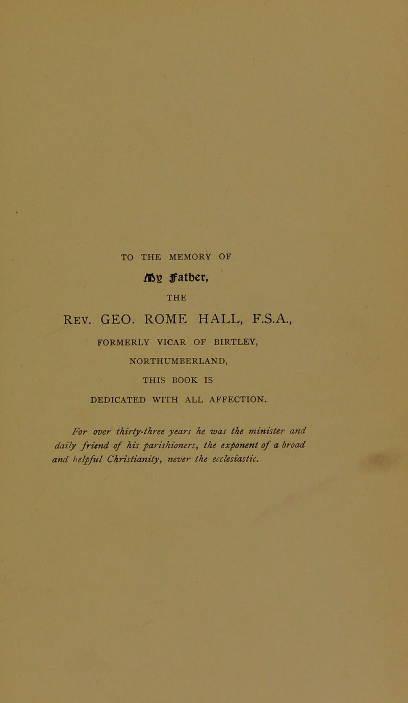 TO THE MEMORY OF /B8 jfatber, THE Rev. geo. ROME HALL, F.S.A., FORMERLY VICAR OF BIRTLEY, NORTHUMBERLAND, THIS BOOK IS DEDICATED WITH ALL AFFECTION. For over thirty-three years he was the minister and daily friend of his parishioners, the exponent of a broad and helpful Christianity, never the ecclesiastic.