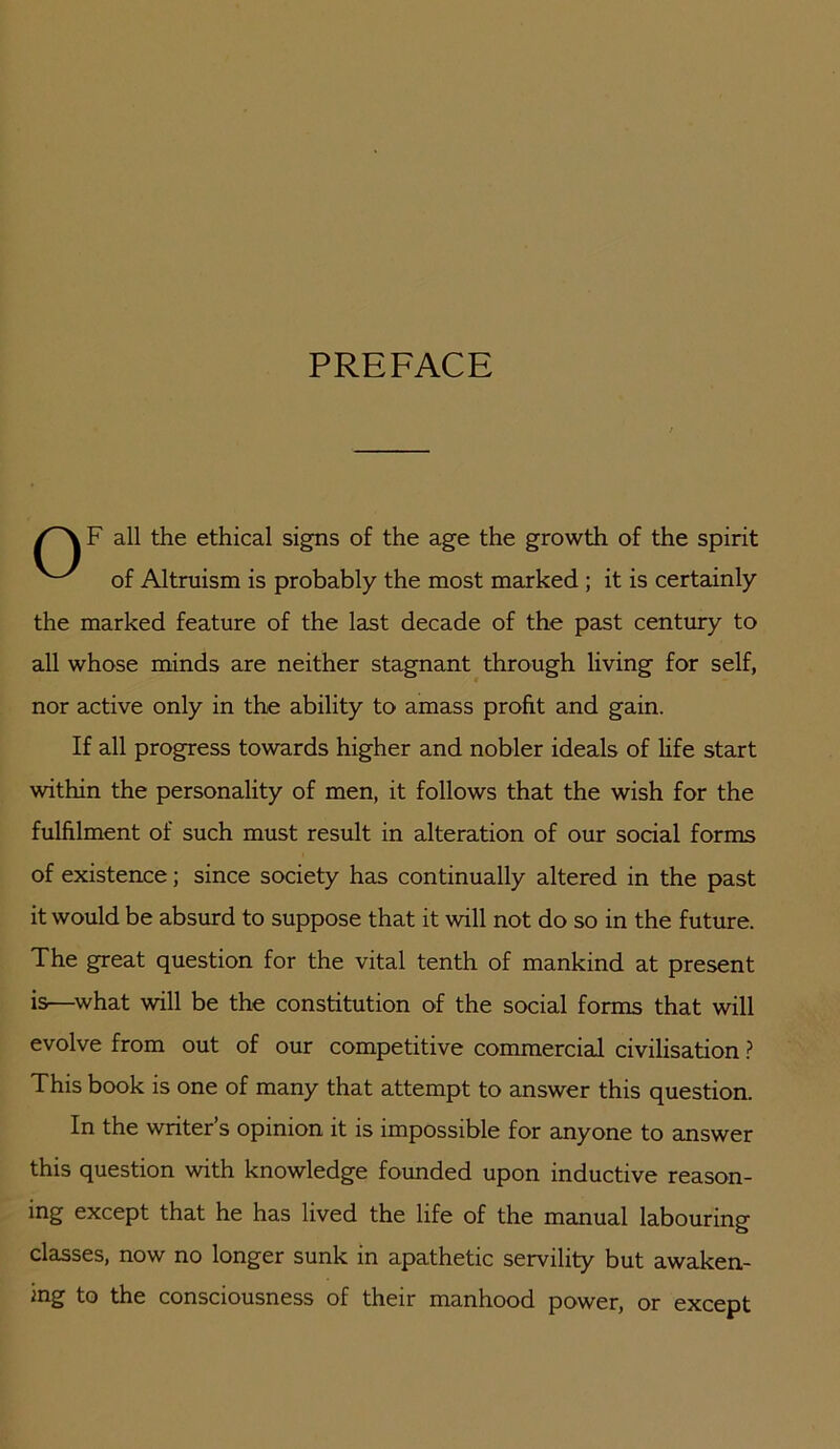 PREFACE F all the ethical signs of the age the growth of the spirit of Altruism is probably the most marked ; it is certainly the marked feature of the la^t decade of the past century to all whose minds are neither stagnant through living for self, nor active only in the ability to amass profit and gain. If all progress towards higher and nobler ideals of life start within the personality of men, it follows that the wish for the fulfilment of such must result in alteration of our social forms of existence; since society has continually altered in the past it would be absurd to suppose that it will not do so in the future. The great question for the vital tenth of mankind at present is—^what will be the constitution of the social forms that will evolve from out of our competitive commercial civilisation ? This book is one of many that attempt to answer this question. In the writer’s opinion it is impossible for anyone to answer this question with knowledge founded upon inductive reason- ing except that he has lived the life of the manual labouring classes, now no longer sunk in apathetic servility but awaken- ing to the consciousness of their manhood power, or except