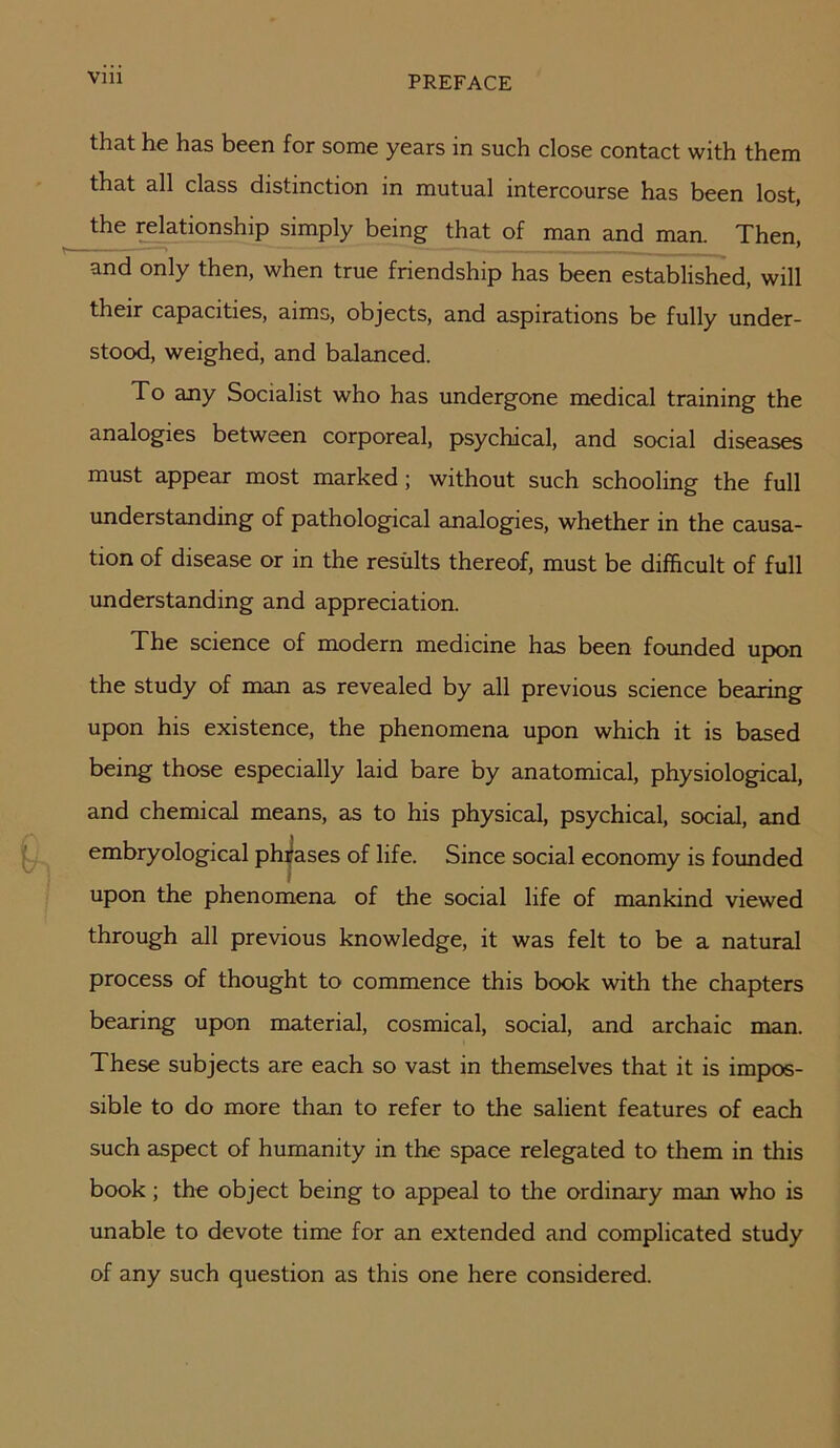 that he has been for some years in such close contact with them 1-^3-t 3-11 class distinction in mutual intercourse has been lost, ^the ^ationship simply being that of man and maa Then, and only then, when true friendship has been established, will their capacities, aims, objects, and aspirations be fully under- stood, weighed, and balanced. To any Socialist who has undergone medical training the analogies between corporeal, psychical, and social diseases must appear most marked ; without such schooling the full understanding of pathological analogies, whether in the causa- tion of disease or in the results thereof, must be difficult of full understanding and appreciation. The science of modern medicine has been founded upon the study of man as revealed by all previous science bearing upon his existence, the phenomena upon which it is based being those especially laid bare by anatomical, physiological, and chemical means, as to his physical, psychical, social, and embryological phrases of life. Since social economy is founded upon the phenomena of the social life of mankind viewed through all previous knowledge, it was felt to be a natural process of thought to commence this book with the chapters bearing upon material, cosmical, social, and archaic man. These subjects are each so vast in themselves that it is impos- sible to do more than to refer to the salient features of each such aspect of humanity in the space relegated to them in this book; the object being to appeal to the ordinary man who is unable to devote time for an extended and complicated study of any such question as this one here considered.