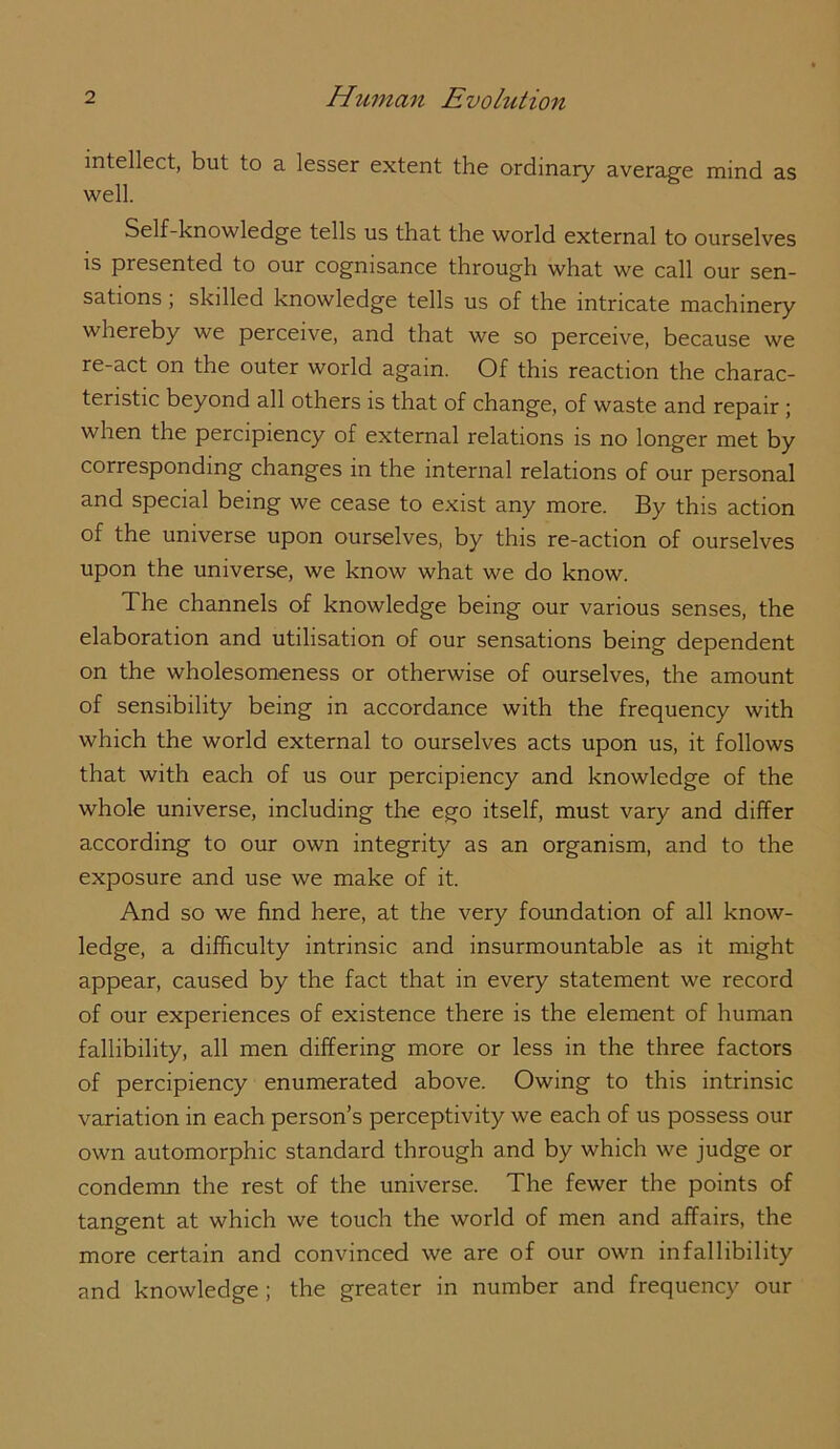 intellect, but to a lesser extent the ordinary average mind as well. Self-knowledge tells us that the world external to ourselves is presented to our cognisance through what we call our sen- sations ; skilled knowledge tells us of the intricate machinery whereby we perceive, and that we so perceive, because we re-act on the outer world again. Of this reaction the charac- teristic beyond all others is that of change, of waste and repair; when the percipiency of external relations is no longer met by corresponding changes in the internal relations of our personal and special being we cease to exist any more. By this action of the universe upon ourselves, by this re-action of ourselves upon the universe, we know what we do know. The channels of knowledge being our various senses, the elaboration and utilisation of our sensations being dependent on the wholesomeness or otherwise of ourselves, the amount of sensibility being in accordance with the frequency with which the world external to ourselves acts upon us, it follows that with each of us our percipiency and knowledge of the whole universe, including the ego itself, must vary and differ according to our own integrity as an organism, and to the exposure and use we make of it. And so we find here, at the very foundation of all know- ledge, a difficulty intrinsic and insurmountable as it might appear, caused by the fact that in every statement we record of our experiences of existence there is the element of human fallibility, all men differing more or less in the three factors of percipiency enumerated above. Owing to this intrinsic variation in each person’s perceptivity we each of us possess our own automorphic standard through and by which we judge or condemn the rest of the universe. The fewer the points of tangent at which we touch the world of men and affairs, the more certain and convinced we are of our own infallibility and knowledge; the greater in number and frequency our