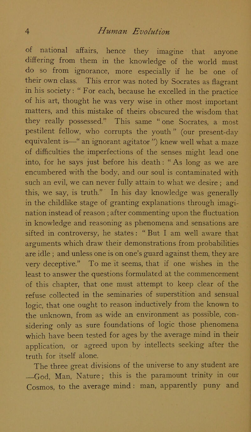 of national affairs, hence they imagine that anyone differing from them in the knowledge of the world must do so from ignorance, more especially if he be one of their own class. This error was noted by Socrates as flagrant in his society: “ For each, because he excelled in the practice of his art, thought he was very wise in other most important matters, and this mistake of theirs obscured the wisdom that they really possessed.” This same “ one Socrates, a most pestilent fellow, who corrupts the youth ” (our present-day equivalent is—“ an ignorant agitator ”) knew well what a maze of difficulties the imperfections of the senses might lead one into, for he says just before his death: “ As long as we are encumbered with the body, and our soul is contaminated with such an evil, we can never fully attain to what we desire ; and this, we say, is truth.” In his day knowledge was generally in the childlike stage of granting explanations through imagi- nation instead of reason ; after commenting upon the fluctuation in knowledge and reasoning as phenomena and sensations are sifted in controversy, he states: “ But I am well aware that arguments which draw their demonstrations from probabilities are idle ; and unless one is on one’s guard against them, they are very deceptive.” To me it seems, that if one wishes in the least to answer the questions formulated at the commencement of this chapter, that one must attempt to keep clear of the refuse collected in the seminaries of superstition and sensual logic, that one ought to reason inductively from the known to the unknown, from as wide an environment as possible, con- sidering only as sure foundations of logic those phenomena which have been tested for ages by the average mind in their application, or agreed upon by intellects seeking after the truth for itself alone. The three great divisions of the universe to any student are God, Man, Nature ; this is the paramount trinity in cur Cosmos, to the average mind : man, apparently puny and