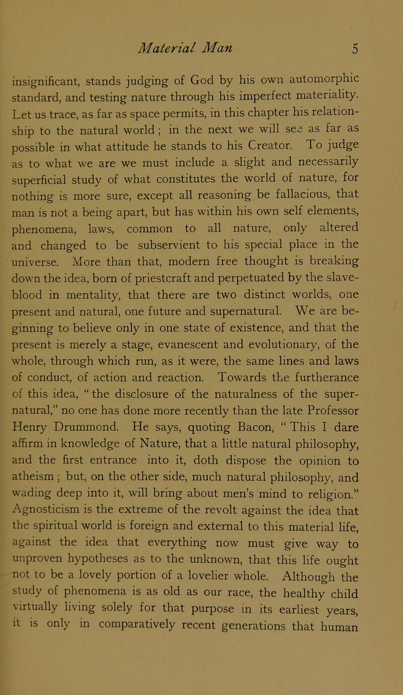 insignificant, stands judging of God by his own automorphic standard, and testing nature through his imperfect materiality. Let us trace, as far as space permits, in this chapter his relation- ship to the natural world; in the next we will see as far as possible in what attitude he stands to his Creator. To judge as to what we are we must include a slight and necessarily superficial study of what constitutes the world of nature, for nothing is more sure, except all reasoning be fallacious, that man is not a being apart, but has within his own self elements, phenomena, laws, common to all nature, only altered and changed to be subservient to his special place in the universe. More than that, modern free thought is breaking down the idea, born of priestcraft and perpetuated by the slave- blood in mentality, that there are two distinct worlds, one present and natural, one future and supernatural. We are be- ginning to believe only in one state of existence, and that the present is merely a stage, evanescent and evolutionary, of the whole, through which run, as it were, the same lines and laws of conduct, of action and reaction. Towards the furtherance of this idea, “ the disclosure of the naturalness of the super- natural,” no one has done more recently than the late Professor Henry Drummond. He says, quoting Bacon, “ This I dare affirm in knowledge of Nature, that a little natural philosophy, and the first entrance into it, doth dispose the opinion to atheism ; but, on the other side, much natural philosophy, and wading deep into it, will bring about men’s mind to religion.” Agnosticism is the extreme of the revolt against the idea that the spiritual world is foreign and external to this material life, against the idea that everything now must give way to unproven hypotheses as to the unknown, that this life ought not to be a lovely portion of a lovelier whole. Although the study of phenomena is as old as our race, the healthy child virtually living solely for that purpose in its earliest years, it is only in comparatively recent generations that human