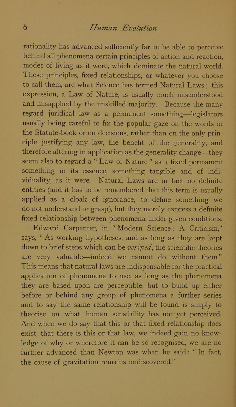 rationality has advanced sufficiently far to be able to perceive behind all phenomena certain principles of action and reaction, modes of living as it were, which dominate the natural world. These principles, fixed relationships, or whatever you choose to call them, are what Science has termed Natural Laws ; this expression, a Law of Nature, is usually much misunderstood and misapplied by the unskilled majority. Because the many regard juridical law as a permanent something—legislators usually being careful to fix the popular gaze on the words in the Statute-book or on decisions, rather than on the only prin- ciple justifying any law, the benefit of the generality, and therefore altering in application as the generality change—they seem also to regard a “ Law of Nature ” as a fixed permanent something in its essence, something tangible and of indi- viduality, as it were. Natural Laws are in fact no definite entities (and it has to be remembered that this term is usually applied as a cloak of ignorance, to define something we do not understand or grasp), but they merely express a definite fixed relationship between phenomena under given conditions. Edward Carpenter, in “ Modern Science: A Criticism,” says, “ As working hypotheses, and as long as they are kept down to brief steps which can be verified, the scientific theories are very valuable—indeed we cannot do without them.” This means that natural laws are indispensable for the practical application of phenomena to use, as long as the phenomena they are based upon are perceptible, but to build up either before or behind any group of phenomena a further series and to say the same relationship will be found is simply to theorise on what human sensibility has not yet perceived. And when we do say that this or that fixed relationship does exist, that there is this or that law, we indeed gain no know- ledge of why or wherefore it can be so recognised, we are no further advanced than Newton was when he said: “ In fact, the cause of gravitation remains undiscovered.”