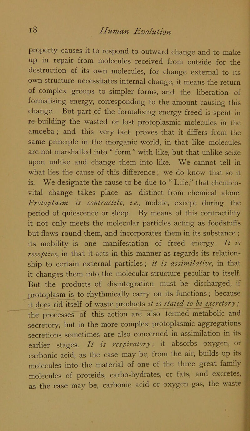 property causes it to respond to outward change and to make up in repair from molecules received from outside for the destruction of its own molecules, for change external to its own structure necessitates internal change, it means the return of complex groups to simpler forms, and the liberation of formalising energy, corresponding to the amount causing this change. But part of the formalising energy freed is spent in re-building the wasted or lost protoplasmic molecules in the amoeba; and this very fact proves that it differs from the same principle in the inorganic world, in that like molecules are not marshalled into  form ” with like, but that unlike seize upon unlike and change them into like. We cannot tell in what lies the cause of this difference; we do know that so it is. We designate the cause to be due to “ Life,” that chemico- vital change takes place as distinct from chemical alone. Protoplasm is contractile, i.e., mobile, except during the period of quiescence or sleep. By means of this contractility it not only meets the molecular particles acting as foodstuffs but flows round them, and incorporates them in its substance ; its mobility is one manifestation of freed energy. It is receptive, in that it acts in this manner as regards its relation- ship to certain external particles ; it is assimilative, in that it changes them into the molecular structure peculiar to itself. But the products of disintegration must be discharged, if pjotoplasm is to rhythmically carry on its functions; because it does rid itself of waste products it is stated to^^retory; the processes of this action are also termed metabolic and secretory, but in the more complex protoplasmic aggregations secretions sometimes are also concerned in assimilation in its earlier stages. It is respiratory; it absorbs oxygen, or carbonic acid, as the case may be, from the air, builds up its molecules into the material of one of the three great family molecules of proteids, carbo-hydrates, or fats, and excretes, as the case may be, carbonic acid or oxygen gas, the waste