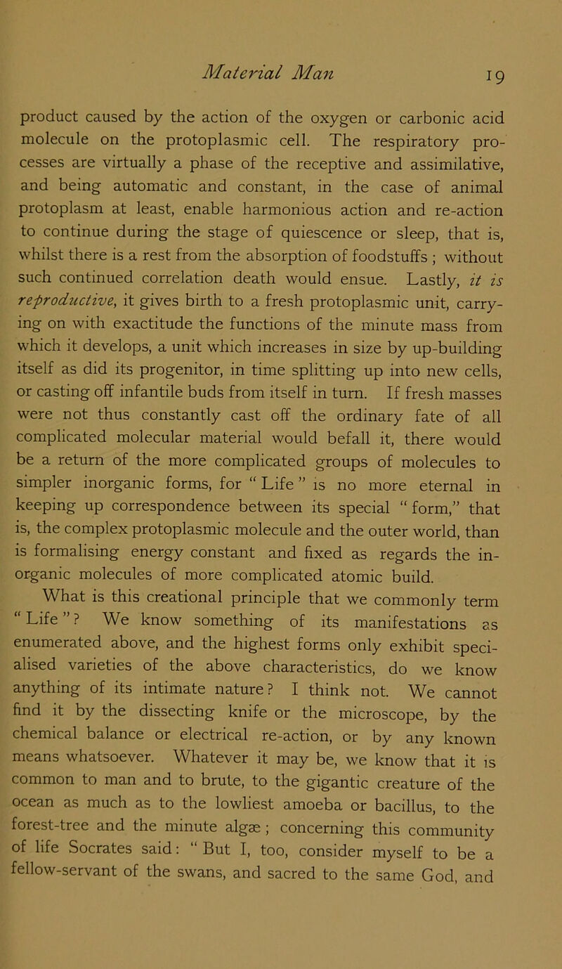 product caused by the action of the oxygen or carbonic acid molecule on the protoplasmic cell. The respiratory pro- cesses are virtually a phase of the receptive and assimilative, and being automatic and constant, in the case of animal protoplasm at least, enable harmonious action and re-action to continue during the stage of quiescence or sleep, that is, whilst there is a rest from the absorption of foodstuffs ; without such continued correlation death would ensue. Lastly, it is refroductive, it gives birth to a fresh protoplasmic unit, carry- ing on with exactitude the functions of the minute mass from which it develops, a unit which increases in size by up-building itself as did its progenitor, in time splitting up into new cells, or casting off infantile buds from itself in turn. If fresh masses were not thus constantly cast off the ordinary fate of all complicated molecular material would befall it, there would be a return of the more complicated groups of molecules to simpler inorganic forms, for “ Life ” is no more eternal in keeping up correspondence between its special “form,” that is, the complex protoplasmic molecule and the outer world, than is formalising energy constant and fixed as regards the in- organic molecules of more complicated atomic build. What is this creational principle that we commonly term “Life”? We know something of its manifestations as enumerated above, and the highest forms only exhibit speci- alised varieties of the above characteristics, do we know anything of its intimate nature? I think not. We cannot find it by the dissecting knife or the microscope, by the chemical balance or electrical re-action, or by any known means whatsoever. Whatever it may be, we know that it is common to man and to brute, to the gigantic creature of the ocean as much as to the lowliest amoeba or bacillus, to the forest-tree and the minute algss ; concerning this community of life Socrates said; “ But I, too, consider myself to be a fellow-servant of the swans, and sacred to the same God, and