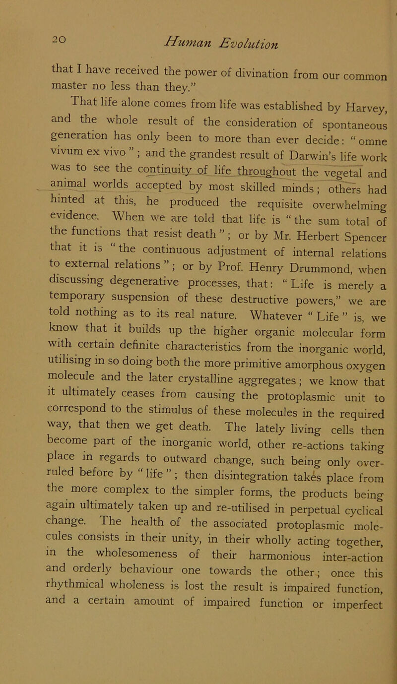 that I have received the power of divination from our common master no less than they.” That life alone comes from life was established by Harvey, and the whole result of the consideration of spontaneous generation has only been to more than ever decide: “ omne vivum ex vivo ” j and the grandest result of Darwin’s life work was to see the cojitmuity. of hfe_Jhrpughout the vegeld and anin^ worlds^ccepted by most skilled minds; others had hinted at this, he produced the requisite overwhelming evidence. When we are told that life is “ the sum total of the functions that resist death ”; or by Mr. Herbert Spencer that It is “the continuous adjustment of internal relations to external relations ” ; or by Prof. Henry Drummond, when discussing degenerative processes, that: “ Life is merely a temporary suspension of these destructive powers,” we are told nothing as to its real nature. Whatever “ Life ” is, we know that it builds up the higher organic molecular form with certain definite characteristics from the inorganic world, utilising in so doing both the more primitive amorphous oxygen molecule and the later crystalline aggregates; we know that it ultimately ceases from causing the protoplasmic unit to correspond to the stimulus of these molecules in the required way, that then we get death. The lately living cells then become part of the inorganic world, other re-actions taking place in regards to outward change, such being only over- ruled before by “ hfe ” ; then disintegration tak^s place from the more complex to the simpler forms, the products being again ultimately taken up and re-utilised in perpetual cyclical change. The health of the associated protoplasmic mole- cules consists in their unity, in their wholly acting together, in the wholesomeness of their harmonious inter-action and orderly behaviour one towards the other; once this rhythmical wholeness is lost the result is impaired function, and a certain amount of impaired function or imperfect