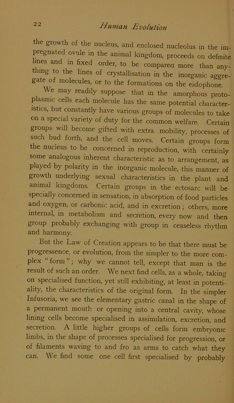the growth of the nucleus, and enclosed nucleolus in the im- pregnated ovule in the animal kingdom, proceeds on definite fines and m fixed order, to be compared more than any- thing to the lines of crystallisation in the inorganic aggre- gate of molecules, or to the formations on the eidophone. We may readily suppose that in the amorphous proto- p asmic cells each molecule has the same potential character- istics, but constantly have various groups of molecules to take on a special variety of duty for the common welfare. Certain groups will become gifted with extra mobility, processes of such bud forth, and the cell moves. Certain groups form the nucleus to be concerned in reproduction, with certainly some analogous inherent characteristic as to arrangement, as played by polarity in the inorganic molecule, this manner of growth underlying sexual cha,racteristics in the plant and animal kingdoms. Certain groups in the ectosarc will be specially concerned in sensation, in absorption of food particles and oxygen, or carbonic acid, and in excretion; others, more internal, in metabolism and secretion, every now and then group probably exchanging with group in ceaseless rhythm and harmony. But the Law of Creation appears to be that there must be progressence, or evolution, from the simpler to the more com- plex “form”; why we cannot tell, except that man is the result of such an order. We next find cells, as a whole, taking on specialised function, yet still exhibiting, at least in potenti- ^hfy> the characteristics of the original form. In the simpler Infusoria, we see the elementary gastric canal in the shape of a permanent mouth or opening into a central cavity, whose lining cells become specialised in assimilation, excretion, and secretion. A little higher groups of cells form embryonic limbs, in the shape of processes specialised for progression, or of filaments waving to and fro as arms to catch what they can. We find some one cell first specialised by probably
