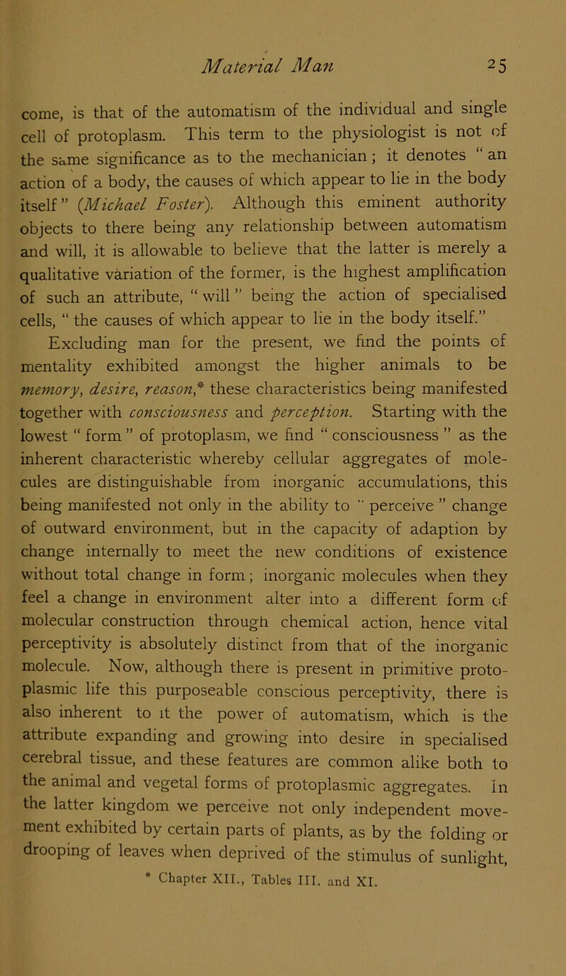 come, is that of the automatism of the individual and single cell of protoplasm. This term to the physiologist is not of the same significance as to the mechanician; it denotes an action of a body, the causes of which appear to lie in the body itself” {Michael Foster). Although this eminent authority objects to there being any relationship between automatism and will, it is allowable to believe that the latter is merely a qualitative variation of the former, is the highest amplification of such an attribute, “ will ” being the action of specialised cells, “ the causes of which appear to lie in the body itself.” Excluding man for the present, we find the points of mentality exhibited amongst the higher animals to be memory, desire, reason,* these characteristics being manifested together with consciousness and perception. Starting with the lowest “ form ” of protoplasm, we find “ consciousness ” as the inherent characteristic whereby cellular aggregates of mole- cules are distinguishable from inorganic accumulations, this being manifested not only in the ability to “ perceive ” change of outward environment, but in the capacity of adaption by change internally to meet the new conditions of existence without total change in form; inorganic molecules when they feel a change in environment alter into a different form Cif molecular construction through chemical action, hence vital perceptivity is absolutely distinct from that of the inorganic molecule. Now, although there is present in primitive proto- plasmic life this purposeable conscious perceptivity, there is also inherent to it the power of automatism, which is the attribute expanding and growing into desire in specialised cerebral tissue, and these features are common alike both to the animal and vegetal forms of protoplasmic aggregates, in the latter kingdom we perceive not only independent move- ment exhibited by certain parts of plants, as by the folding or drooping of leaves when deprived of the stimulus of sunlight, * Chapter XII., Tables III. and XI.