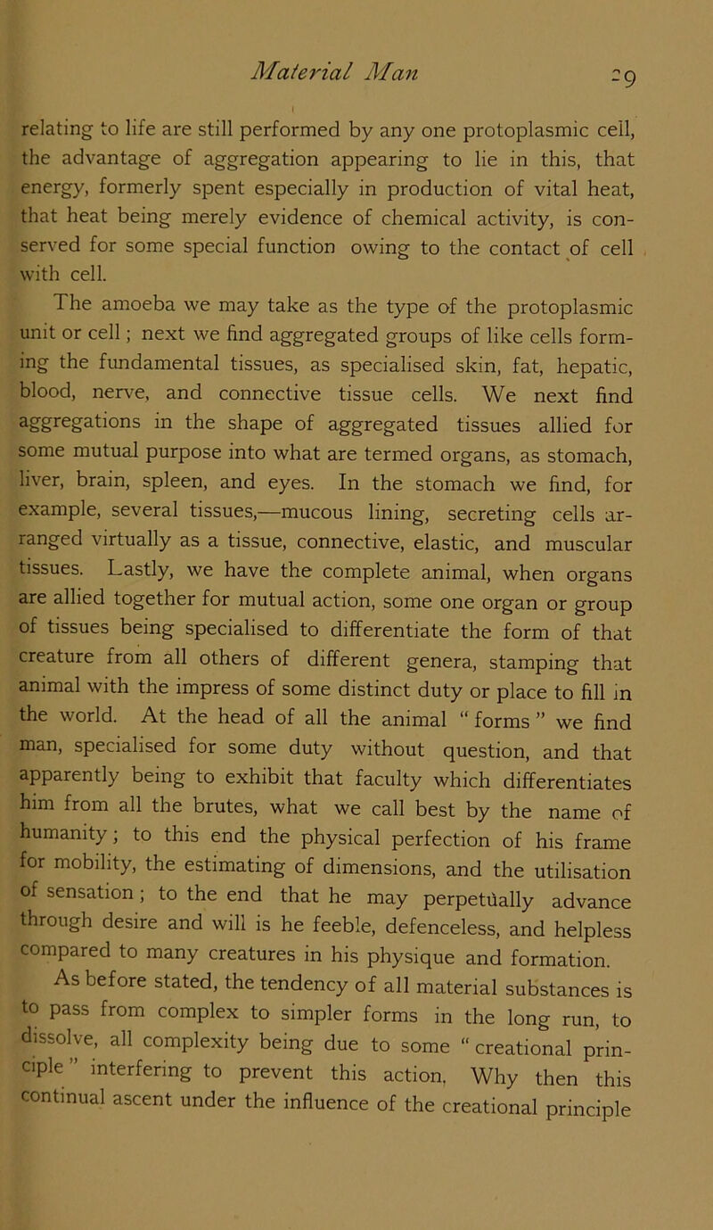 -9 relating to life are still performed by any one protoplasmic ceil, the advantage of aggregation appearing to lie in this, that energy, formerly spent especially in production of vital heat, that heat being merely evidence of chemical activity, is con- served for some special function owing to the contact of cell with cell. The amoeba we may take as the type of the protoplasmic unit or cell; next we find aggregated groups of like cells form- ing the fundamental tissues, as specialised skin, fat, hepatic, blood, nerve, and connective tissue cells. We next find ^gg^'^g^dons in the shape of aggregated tissues allied for some mutual purpose into what are termed organs, as stomach, liver, brain, spleen, and eyes. In the stomach we find, for example, several tissues,—mucous lining, secreting cells ar- ranged virtually as a tissue, connective, elastic, and muscular tissues. Lastly, we have the complete animal, when organs are allied together for mutual action, some one organ or group of tissues being specialised to differentiate the form of that creature from all others of different genera, stamping that animal with the impress of some distinct duty or place to fill m the world. At the head of all the animal “ forms ” we find man, specialised for some duty without question, and that apparently being to exhibit that faculty which differentiates him from all the brutes, what we call best by the name of humanity; to this end the physical perfection of his frame for mobility, the estimating of dimensions, and the utilisation of sensation; to the end that he may perpetiially advance through desire and will is he feeble, defenceless, and helpless compared to many creatures in his physique and formation. As before stated, the tendency of all material substances is to pass from complex to simpler forms in the long run, to dissolve, all complexity being due to some “ creational prin- ciple” interfering to prevent this action, Why then this continual ascent under the influence of the creational principle
