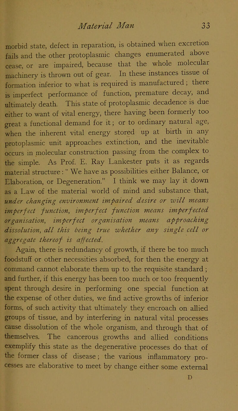 morbid state, defect in reparation, is obtained when excretion fails and the other protoplasmic changes enumerated above cease, or are impaired, because that the whole molecular machinery is thrown out of gear. In these instances tissue of formation inferior to what is required is manufactured; there is imperfect performance of function, premature decay, and ultimately death. This state of protoplasmic decadence is due either to want of vital energy, there having been formerly too great a functional demand for it; or to ordinary natural age, when the inherent vital energy stored up at birth in any protoplasmic unit approaches extinction, and the inevitable occurs in molecular construction passing from the complex to the simple. As Prof. E. Ray Lankester puts it as regards material structure:  We have as possibilities either Balance, or Elaboration, or Degeneration.” I think we may lay it down as a Law of the material world of mind and substance that, under changing environment im-paired desire or will means imperfect function, imperfect function means imperfected organisation, imperfect organisation means approaching dissolution, all this being true whether any single cell or aggregate thereof is affected. Again, there is redundancy of growth, if there be too much foodstuff or other necessities absorbed, for then the energy at command cannot elaborate them up to the requisite standard ; and further, if this energy has been too much or too frequently spent through desire in performing one special function at the expense of other duties, we find active growths of inferior forms, of such activity that ultimately they encroach on allied groups of tissue, and by interfering in natural vital processes cause dissolution of the whole organism, and through that of themselves. The cancerous growths and allied conditions exemplify this state as the degenerative processes do that of the former class of disease; the various inflammatory pro- cesses are elaborative to meet by change either some external D