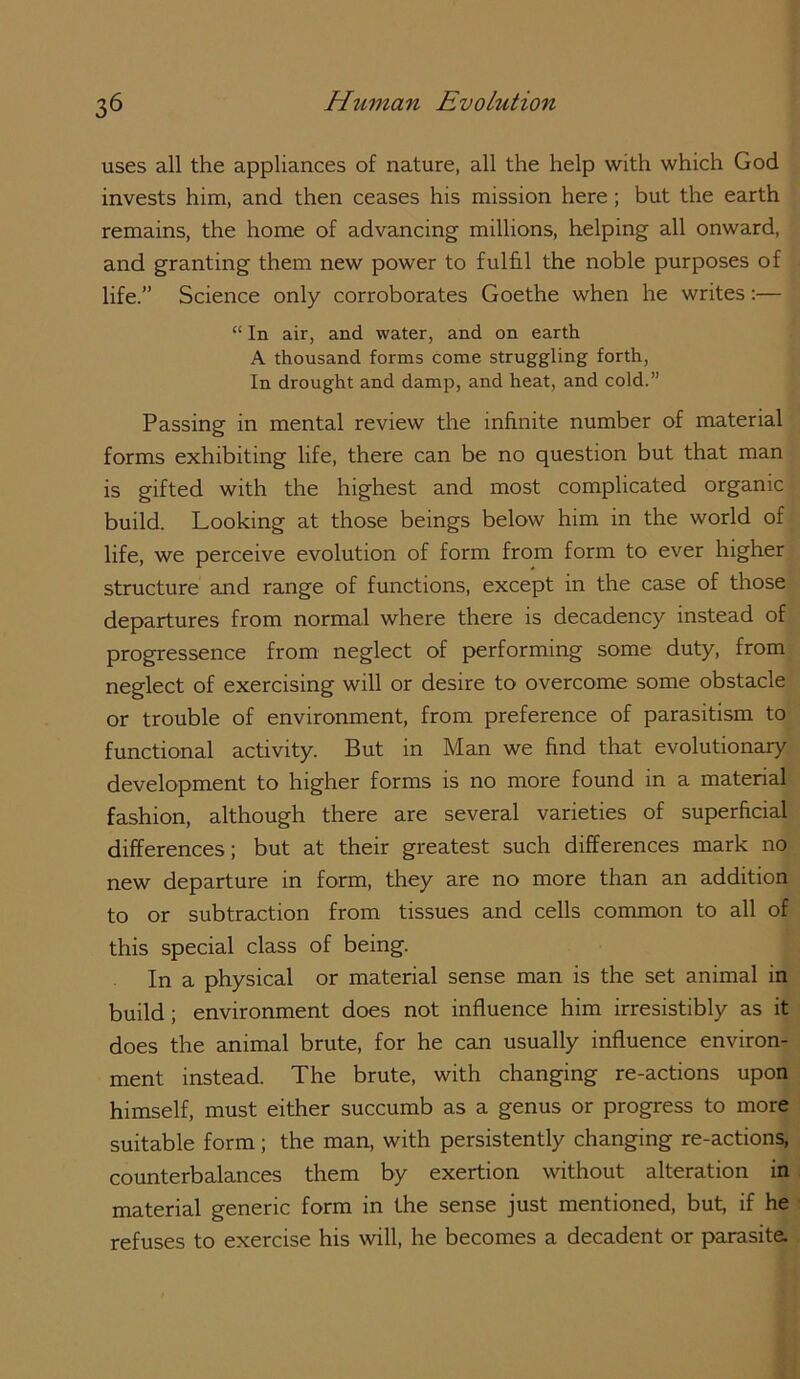 uses all the appliances of nature, all the help with which God invests him, and then ceases his mission here; but the earth remains, the home of advancing millions, helping all onward, and granting them new power to fulhl the noble purposes of life.” Science only corroborates Goethe when he writes:— “ In air, and water, and on earth A thousand forms come struggling forth, In drought and damp, and heat, and cold.” Passing in mental review the infinite number of material forms exhibiting life, there can be no question but that man is gifted with the highest and most complicated organic build. Looking at those beings below him in the world of life, we perceive evolution of form from form to ever higher structure and range of functions, except in the case of those departures from normal where there is decadency instead of progressence from neglect of performing some duty, from neglect of exercising will or desire to overcome some obstacle or trouble of environment, from preference of parasitism to functional activity. But in Man we find that evolutionary development to higher forms is no more found in a material fashion, although there are several varieties of superficial differences; but at their greatest such differences mark no new departure in form, they are no more than an addition to or subtraction from tissues and cells common to all of this special class of being. In a physical or material sense man is the set animal in build; environment does not influence him irresistibly as it does the animal brute, for he can usually influence environ- ment instead. The brute, with changing re-actions upon himself, must either succumb as a genus or progress to more suitable form; the man, with persistently changing re-actions, counterbalances them by exertion without alteration in material generic form in the sense just mentioned, but, if he refuses to exercise his will, he becomes a decadent or parasite.
