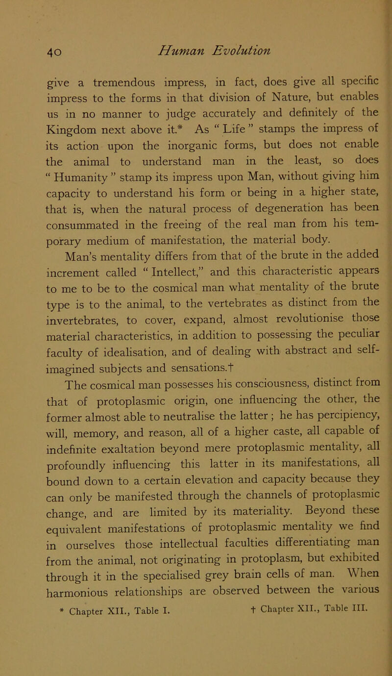 give a tremendous impress, in fact, does give all specific impress to the forms in that division of Nature, but enables us in no manner to judge accurately and definitely of the Kingdom next above it* As “ Life ” stamps the impress of its action upon the inorganic forms, but does not enable the animal to understand man in the least, so does “ Humanity ” stamp its impress upon Man, without giving him capacity to understand his form or being in a higher state, that is, when the natural process of degeneration has been consummated in the freeing of the real man from his tem- porary medium of manifestation, the material body. Man’s mentality differs from that of the brute in the added increment called “Intellect,” and this characteristic appears to me to be to the cosmical man what mentality of the brute type is to the animal, to the vertebrates as distinct from the invertebrates, to cover, expand, almost revolutionise those material characteristics, in addition to possessing the peculiar faculty of idealisation, and of dealing with abstract and self- imagined subjects and sensations.t The cosmical man possesses his consciousness, distinct from that of protoplasmic origin, one influencing the other, the former almost able to neutralise the latter ; he has percipiency, will, memory, and reason, all of a higher caste, all capable of indefinite exaltation beyond mere protoplasmic mentality, all profoundly influencing this latter in its manifestations, all bound down to a certain elevation and capacity because they can only be manifested through the channels of protoplasmic change, and are limited by its materiality. Beyond these equivalent manifestations of protoplasmic mentality we find in ourselves those intellectual faculties differentiating man from the animal, not originating in protoplasm, but exhibited through it in the specialised grey brain cells of man. When harmonious relationships are observed between the various * Chapter XII., Table I. t Chapter XII., Table III.
