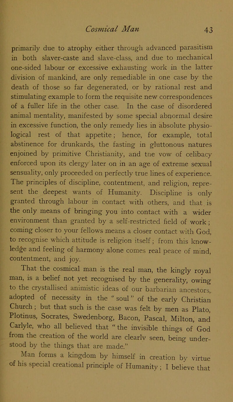 primarily due to atrophy either through advanced parasitism in botli slaver-caste and slave-class, and due to mechanical one-sided labour or excessive exhausting work in the latter division of mankind, are only remediable in one case by the death of those so fax degenerated, or by rational rest and stimulating example to form the requisite new correspondences of a fuller life in the other case. In the case of disordered animal mentality, manifested by some special abnormal desire in excessive function, the only remedy lies in absolute physio- logical rest of that appetite; hence, for example, total abstinence for drunkards, the fasting in gluttonous natures enjoined by primitive Christianity, and tne vow of celibacy enforced upon its clergy later on in an age of extreme sexual sensuality, only proceeded on perfectly true lines of experience. The principles of discipline, contentment, and religion, repre- sent the deepest wants of Humanity. Discipline is only granted through labour in contact with others, and that is the only means of bringing you into contact with a wider environment than granted by a self-restricted field of work; coming closer to your fellows means a closer contact with God, to recognise which attitude is religion itself; from this know- ledge and feeling of harmony alone comes real peace of mind, contentment, and joy. That the cosmical man is the real man, the kingly royal man, is a belief not yet recognised by the generality, owing to the crystallised animistic ideas of our barbarian ancestors, adopted of necessity in the “ soul ” of the early Christian ^burch, but that such is the case was felt by men as Plato, Plotinus, Socrates, Swedenborg, Bacon, Pascal, Milton, and Carlyle, who all believed that “the invisible things of God from the creation of the world are clearlv seen, being under- stood by the things that are made.’’ Man forms a kingdom by himself in creation by virtue of his special creational principle of Humanity ; I believe that