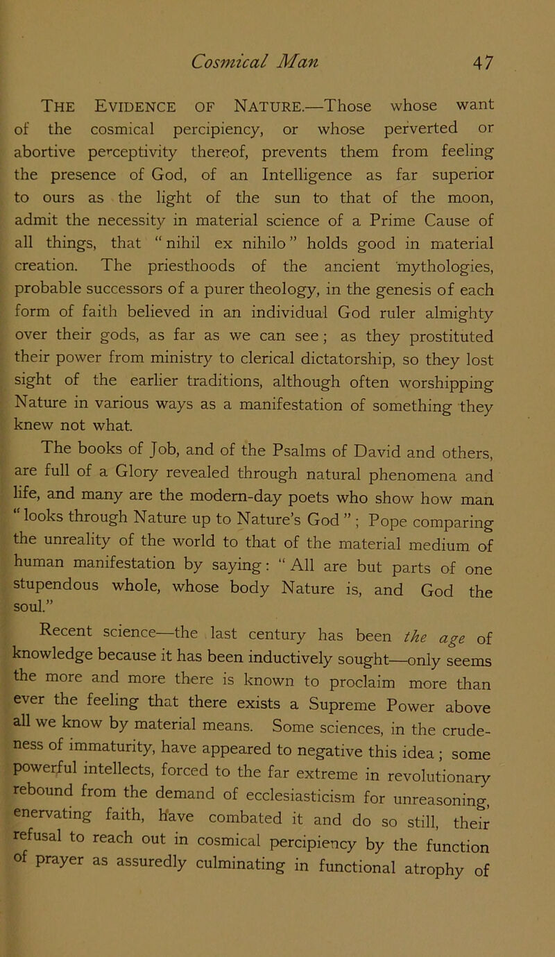 The Evidence of Nature.—Those whose want of the cosmical percipiency, or whose perverted or abortive perceptivity thereof, prevents them from feeling the presence of God, of an Intelligence as far superior to ours as the light of the sun to that of the moon, admit the necessity in material science of a Prime Cause of all things, that “ nihil ex nihilo ” holds good in material creation. The priesthoods of the ancient mythologies, probable successors of a purer theology, in the genesis of each form of faith believed in an individual God ruler almighty over their gods, as far as we can see; as they prostituted their power from ministry to clerical dictatorship, so they lost sight of the earlier traditions, although often worshipping Nature in various ways as a manifestation of something they knew not what. The books of Job, and of the Psalms of David and others, are full of a Glory revealed through natural phenomena and life, and many are the modern-day poets who show how man looks through Nature up to Nature’s God ” ; Pope comparing the unreality of the world to that of the material medium of human manifestation by saying: “All are but parts of one stupendous whole, whose body Nature is, and God the soul.” Recent science—the last century has been the age of knowledge because it has been inductively sought—only seems the more and more there is known to proclaim more than ever the feeling that there exists a Supreme Power above all we know by material means. Some sciences, in the crude- ness of immaturity, have appeared to negative this idea ; some powerful intellects, forced to the far extreme in revolutionary rebound from the demand of ecclesiasticism for unreasoning, enervating faith. Have combated it and do so still, their refusal to reach out in cosmical percipiency by the function of prayer as assuredly culminating in functional atrophy of