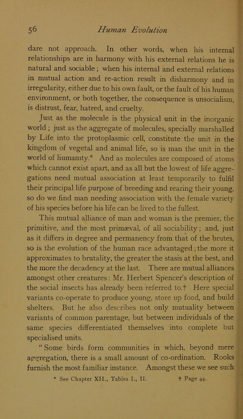 dare not approach. In other words, when his internal relationships are in harmony with his external relations he is natural and sociable; when his internal and external relations in mutual action and re-action result in disharmony and in irregularity, either due to his own fault, or the fault of his human environment, or both together, the consequence is unsocialism, is distrust, fear, hatred, and cruelty. Just as the molecule is the physical unit in the inorganic world ; just as the aggregate of molecules, specially marshalled by Life into the protoplasmic cell, constitute the unit in the kingdom of vegetal and animal life, so is man the unit in the world of humanity.* And as molecules are composed of atoms which cannot exist apart, ajid as all but the lowest of life aggre- gations need mutual association at least temporarily to fulfil their principal life purpose of breeding and rearing their young, so do we find man needing association with the female variety of his species before his life can be lived to the fullest. This mutual alliance of man and woman is the premier, the primitive, and the most primaeval, of all sociability; and, just as it differs in degree and permanency from that of the brutes, so is the evolution of the human race advantaged; the more it approximates to brutality, the greater the stasis at the best, and the more the decadency at the last. There are mutual alliances amongst other creatures: Mr. Herbert Spencers description of the social insects has already been referred to.t Here special variants co-operate to produce young, store up food, and build shelters. But he also describes not only mutuality between variants of common parentage, but between individuals of the same species differentiated themselves into complete but specialised units. “ Some birds form communities in which, beyond mere aggregation, there is a small amount of co-ordination. Rooks furnish the most familiar instance. Amongst these we see such * See Chapter XII., Tables I., II. t Page 44.