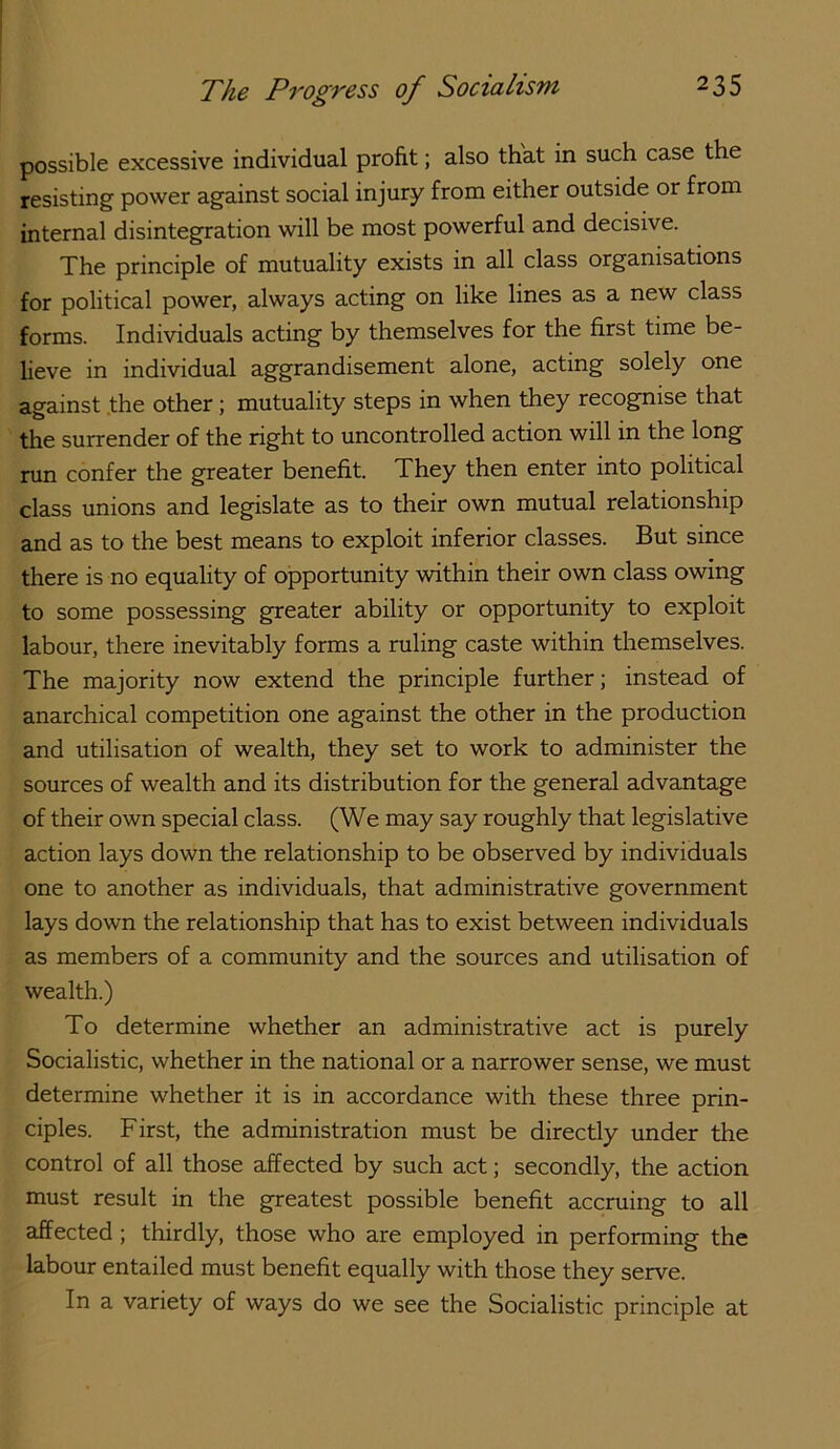 possible excessive individual profit; also that in such case the resisting power against social injury from either outside or from internal disinteg^ration will be most powerful and decisive. The principle of mutuality exists in all class organisations for political power, always acting on like lines as a new class forms. Individuals acting by themselves for the first time be- lieve in individual aggrandisement alone, acting solely one against .the other; mutuality steps in when they recognise that the surrender of the right to uncontrolled action will in the long run confer the greater benefit. They then enter into political class unions and legislate as to their own mutual relationship and as to the best means to exploit inferior classes. But since tliere is no equality of opportunity within their own class owing to some possessing greater ability or opportunity to exploit labour, there inevitably forms a ruling caste within themselves. The majority now extend the principle further; instead of anarchical competition one against the other in the production and utilisation of wealth, they set to work to administer the sources of wealth and its distribution for the general advantage of their own special class. (We may say roughly that legislative action lays down the relationship to be observed by individuals one to another as individuals, that administrative government lays down the relationship that has to exist between individuals as members of a community and the sources and utilisation of wealth.) To determine whether an administrative act is purely Socialistic, whether in the national or a narrower sense, we must determine whether it is in accordance with these three prin- ciples. First, the administration must be directly under the control of all those affected by such act; secondly, the action must result in the greatest possible benefit accruing to all affected; thirdly, those who are employed in performing the labour entailed must benefit equally with those they serve. In a variety of ways do we see the Socialistic principle at