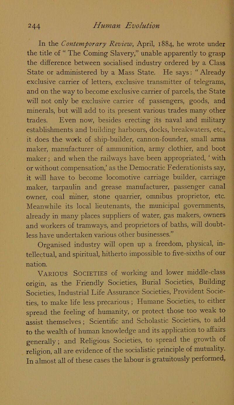 In the Contemporary Review, April, 1884, he wrote under the title of “ The Coming Slavery,” unable apparently to grasp the difference between socialised industry ordered by a Class State or administered by a Mass State. He says: “ Already exclusive carrier of letters, exclusive transmitter of telegrams, and on the way to become exclusive carrier of parcels, the State will not only be exclusive carrier of passengers, goods, and minerals, but will add to its present various trades many other trades. Even now, besides erecting its naval and military establishments and building harbours, docks, breakwaters, etc., it does the work of ship-builder, cannon-founder, small arms maker, manufacturer of ammunition, army clothier, and boot maker; and when the railways have been appropriated, ‘ with or without compensation,’ as the Democratic Federationists say, it will have to become locomotive carriage builder, carriage maker, tarpaulin and grease manufacturer, passenger canal owner, coal niiner, stone quarrier, omnibus proprietor, etc. Meanwhile its local lieutenants, the municipal governments, already in many places suppliers of water, gas makers, owners and workers of tramways, and proprietors of baths, will doubt- less have undertaken various other businesses.” Organised industry will open up a freedom, physical, in- tellectual, and spiritual, hitherto impossible to five-sixths of our nation. Various Societies of working and lower middle-class origin, as the Friendly Societies, Burial Societies, Building Societies, Industrial Life Assurance Societies, Provident Socie- ties, to make life less precarious ; Humane Societies, to either spread the feeling of humanity, or protect those too weak to assist themselves; Scientific and Scholastic Societies, to add to the wealth of human knowledge and its application to affairs generally; and Religious Societies, to spread the growth of religion, all are evidence of the socialistic principle of mutuality. In almost all of these cases the labour is gratuitously performed.