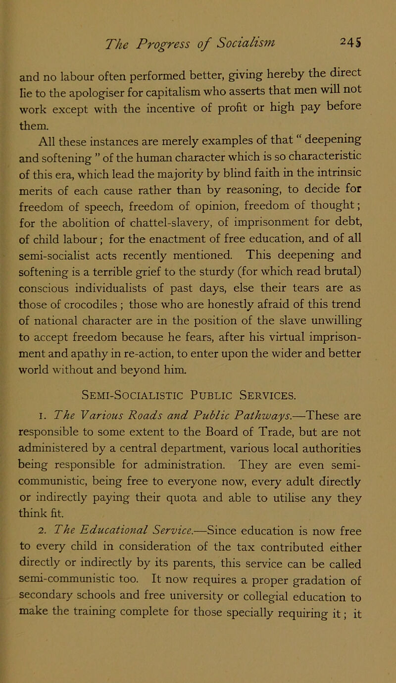 and no labour often performed better, giving hereby the direct lie to the apologiser for capitalism who asserts that men will not work except with the incentive of profit or high pay before them. All these instances are merely examples of that “ deepening and softening ” of the human character which is so characteristic of this era, which lead the majority by blind faith in the intrinsic merits of each cause rather than by reasoning, to decide for freedom of speech, freedom of opinion, freedom of thought; for the abolition of chattel-slavery, of imprisonment for debt, of child labour; for the enactment of free education, and of all semi-socialist acts recently mentioned. This deepening and softening is a terrible grief to the sturdy (for which read brutal) conscious individualists of past days, else their tears are as those of crocodiles ; those who are honestly afraid of this trend of national character are in the position of the slave imwilling to accept freedom because he fears, after his virtual imprison- ment and apathy in re-action, to enter upon the wider and better world without and beyond him. Semi-Socialistic Public Services. 1. The Various Roads and Public Pathways.—These are responsible to some extent to the Board of Trade, but are not administered by a central department, various local authorities being responsible for administration. They are even semi- communistic, being free to everyone now, every adult directly or indirectly paying their quota and able to utilise any they think fit. 2. The Pducational Service.—Since education is now free to every child in consideration of the tax contributed either directly or indirectly by its parents, this service can be called semi-commimistic too. It now requires a proper gradation of secondary schools and free university or collegial education to make the training complete for those specially requiring it; it