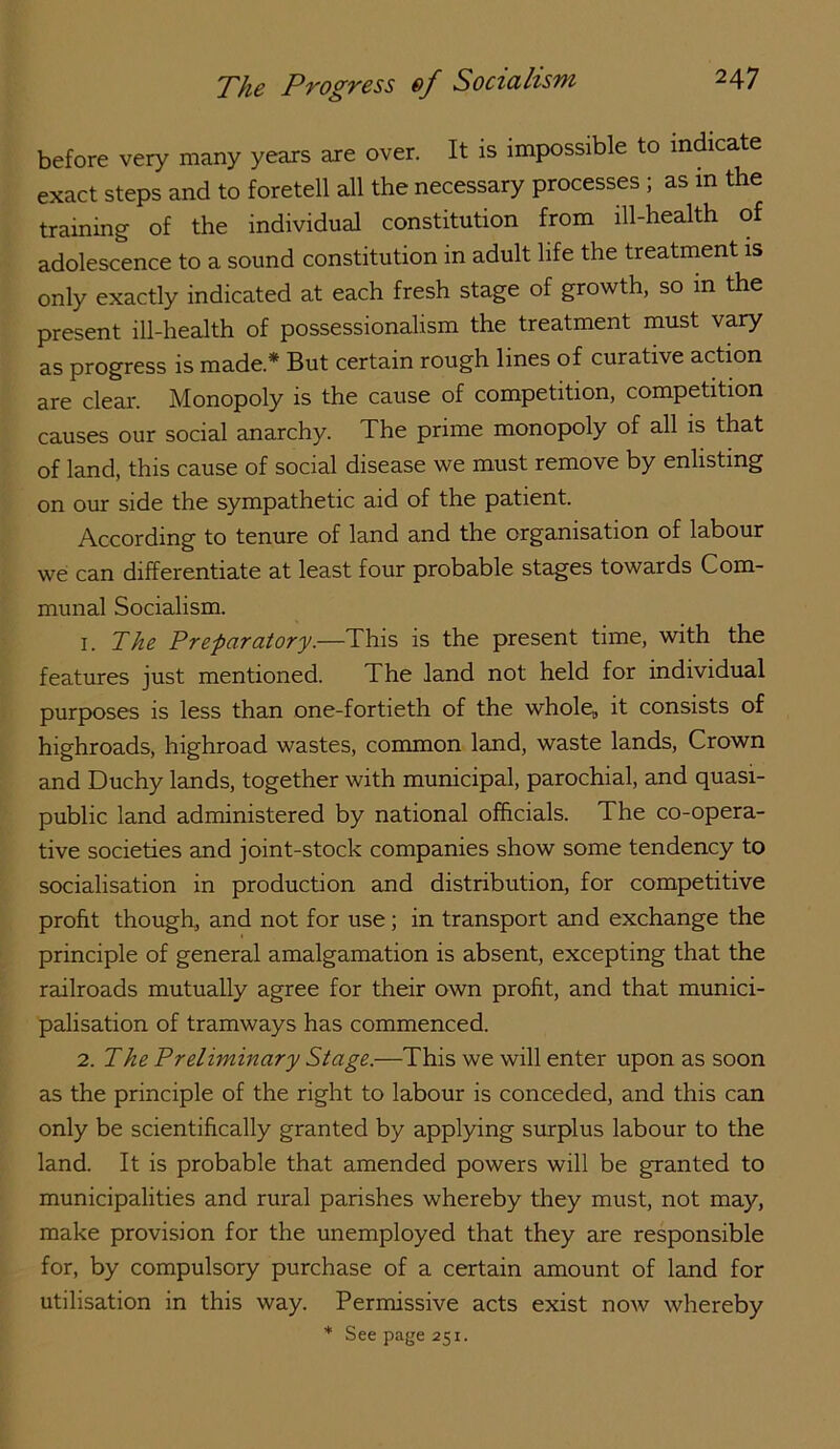 before very many years are over. It is impossible to indicate exact steps and to foretell all the necessary processes ; as in the training of the individual constitution from ill-health of adolescence to a sound constitution in adult life the treatment is only exactly indicated at each fresh stage of growth, so in the present ill-health of possessionalism the treatment must vary as progress is made.* But certain rough lines of curative action are clear. Monopoly is the cause of competition, competition causes our social anarchy. The prime monopoly of all is that of land, this cause of social disease we must remove by enlisting on our side the sympathetic aid of the patient. According to tenure of land and the organisation of labour we can differentiate at least four probable stages towards Com- munal Socialism. 1. The Prefaratory.—This is the present time, with the features just mentioned. The land not held for individual purposes is less than one-fortieth of the whole„ it consists of highroads, highroad wastes, common land, waste lands. Crown and Duchy lands, together with municipal, parochial, and quasi- public land administered by national officials. The co-opera- tive societies and joint-stock companies show some tendency to socialisation in production and distribution, for competitive profit though, and not for use; in transport and exchange the principle of general amalgamation is absent, excepting that the railroads mutually agree for their own profit, and that munici- palisation of tramways has commenced. 2. The Preliminary Stage.—This we will enter upon as soon as the principle of the right to labour is conceded, and this can only be scientifically granted by applying surplus labour to the land. It is probable that amended powers will be granted to municipalities and rural parishes whereby they must, not may, make provision for the imemployed that they are responsible for, by compulsory purchase of a certain amount of land for utilisation in this way. Permissive acts exist now whereby