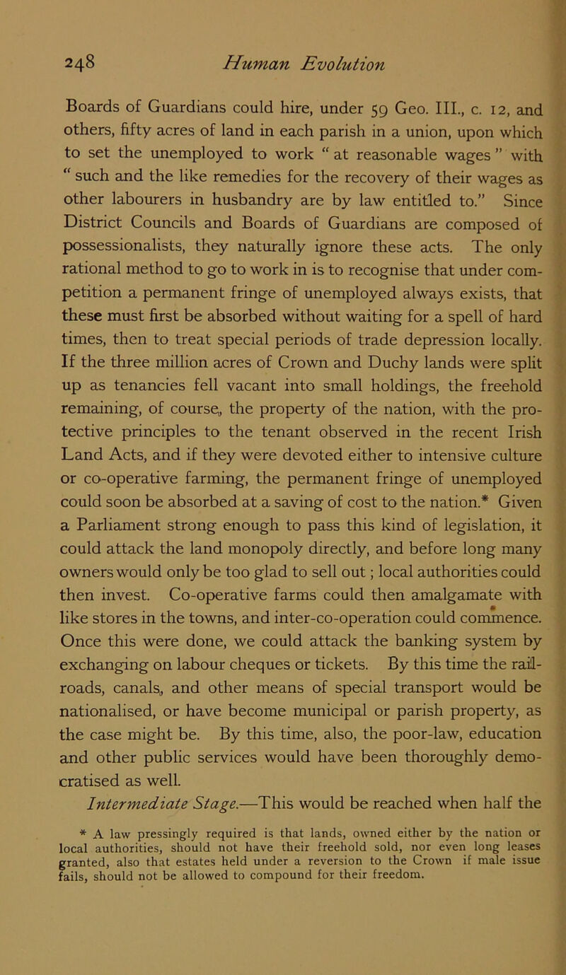 Boards of Guardians could hire, under 59 Geo. III., c. 12, and others, fifty acres of land in each parish in a union, upon which to set the unemployed to work “ at reasonable wages ” with “ such and the like remedies for the recovery of their wages as other laboxurers in husbandry are by law entitled to.” Since District Councils and Boards of Guardians are composed of possessionalists, they naturally ignore these acts. The only rational method to go to work in is to recognise that under com- petition a permanent fringe of unemployed always exists, that these must first be absorbed without waiting for a spell of hard times, then to treat special periods of trade depression locally. If the three million acres of Crown and Duchy lands were split up as tenancies fell vacant into small holdings, the freehold remaining, of course,, the property of the nation, with the pro- tective principles to the tenant observed in the recent Irish Land Acts, and if they were devoted either to intensive culture or co-operative farming, the permanent fringe of unemployed could soon be absorbed at a saving of cost to the nation.* Given a Parliament strong enough to pass this kind of legislation, it could attack the land monopoly directly, and before long many owners would only be too glad to sell out; local authorities could then invest. Co-operative farms could then amalgamate with like stores in the towns, and inter-co-operation could commence. Once this were done, we could attack the banking system by exchanging on labour cheques or tickets. By this time the rail- roads, canalSj and other means of special transport would be nationalised, or have become municipal or parish property, as the case might be. By this time, also, the poor-law, education and other public services would have been thoroughly demo- cratised as well. Intermediate Stage.—This would be reached when half the * A law pressingly required is that lands, owned either by the nation or local authorities, should not have their freehold sold, nor even long leases granted, also that estates held under a reversion to the Crown if male issue fails, should not be allowed to compound for their freedom.