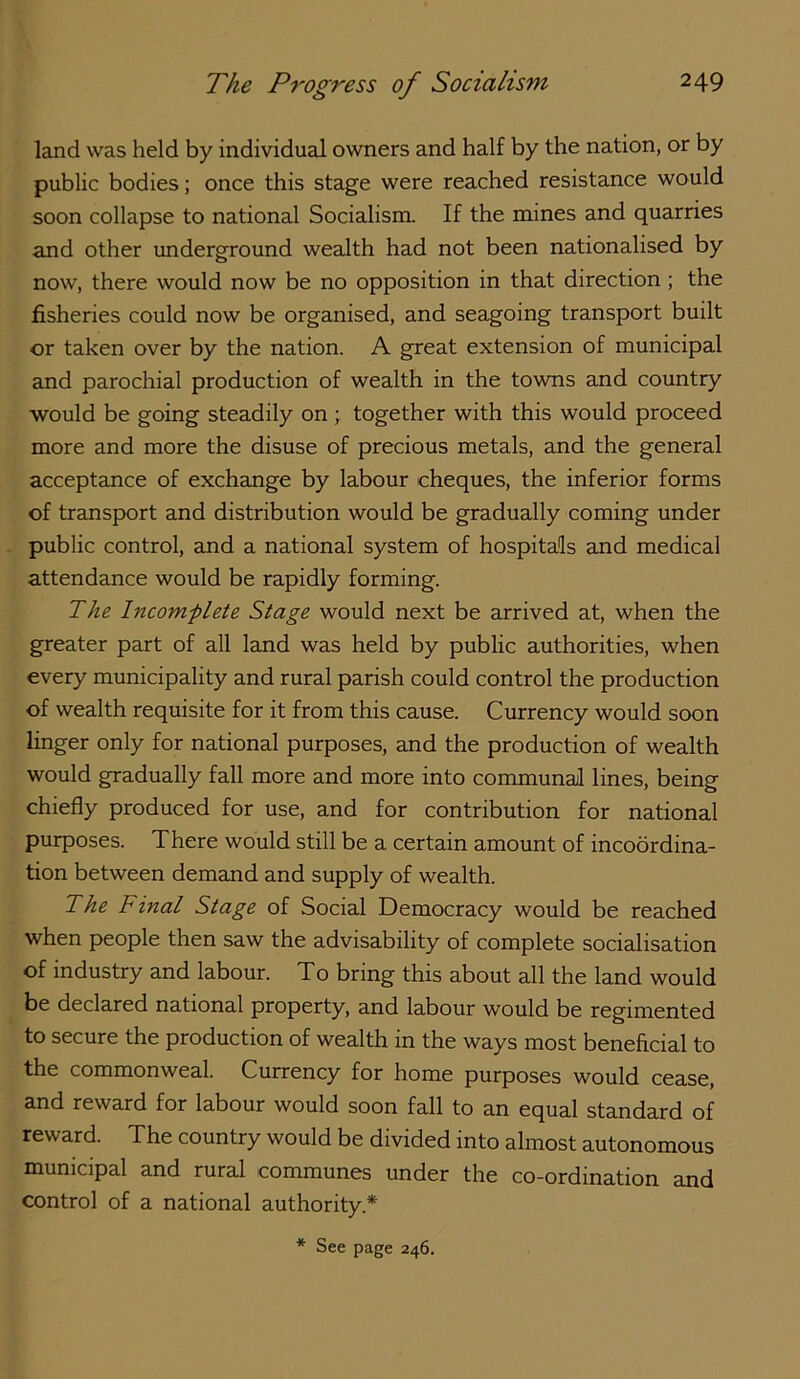 land was held by individual owners and half by the nation, or by public bodies; once this stage were reached resistance would soon collapse to national Socialism. If the mines and quarries and other underground wealth had not been nationalised by now, there would now be no opposition in that direction; the fisheries could now be organised, and seagoing transport built or taken over by the nation. A great extension of municipal and parochial production of wealth in the towns and country would be going steadily on ; together with this would proceed more and more the disuse of precious metals, and the general acceptance of exchange by labour cheques, the inferior forms of transport and distribution would be gradually coming under public control, and a national system of hospitals and medical attendance would be rapidly forming. The Incomplete Stage would next be arrived at, when the greater part of all land was held by public authorities, when every municipality and rural parish could control the production of wealth requisite for it from this cause. Currency would soon linger only for national purposes, and the production of wealth would gradually fall more and more into communal lines, being chiefly produced for use, and for contribution for national purposes. There would still be a certain amount of incoordina- tion between demand and supply of wealth. The Final Stage of Social Democracy would be reached when people then saw the advisability of complete socialisation of industry and labour. To bring this about all the land would be declared national property, and labour would be regimented to secure the production of wealth in the ways most beneficial to the commonweal. Currency for home purposes would cease, and reward for labour would soon fall to an equal standard of reward. The country would be divided into almost autonomous municipal and rural communes under the co-ordination and control of a national authority.*