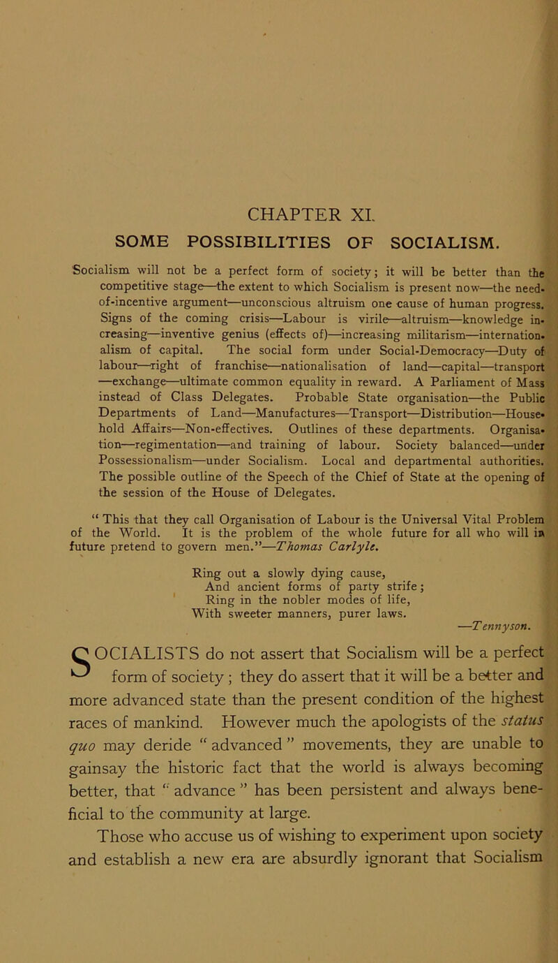CHAPTER XL SOME POSSIBILITIES OF SOCIALISM. Socialism will not be a perfect form of society; it will be better than the competitive stage—the extent to which Socialism is present now—the need- of-incentive argument—unconscious altruism one cause of human progress. Signs of the coming crisis—^Labour is virile—altruism—knowledge in- creasing—inventive genius (effects of)—increasing militarism—internation, alism of capital. The social form imder Social-Democracy—^Duty of labour—right of franchise—nationalisation of land—capital—transport —exchange—ultimate common equality in reward. A Parliament of Mass instead of Class Delegates. Probable State organisation—the Public Departments of Land—Manufactures—Transport—Distribution—House- hold Affairs—Non-effectives. Outlines of these departments. Organisa- tion—regimentation—and training of labour. Society balanced—imder Possessionalism—under Socialism. Local and departmental authorities. The possible outline of the Speech of the Chief of State at the opening of the session of the House of Delegates. “ This that they call Organisation of Labour is the Universal Vital Problem of the World. It is the problem of the whole future for all who will ia future pretend to govern men.”—Thomas Carlyle. Ring out a slowly dying cause, And ancient forms of party strife; ' Ring in the nobler modes of life, With sweeter manners, purer laws. —Tennyson. O OCIALISTS do not assert that Socialism will be a perfect ^ form of society ; they do assert that it will be a better and more advanced state than the present condition of the highest races of mankind. However much the apologists of the status quo may deride “ advanced ” movements, they are unable to gainsay the historic fact that the world is always becoming better, that ‘‘ advance ” has been persistent and always bene- ficial to the community at large. Those who accuse us of wishing to experiment upon society and establish a new era are absurdly ignorant that Socialism