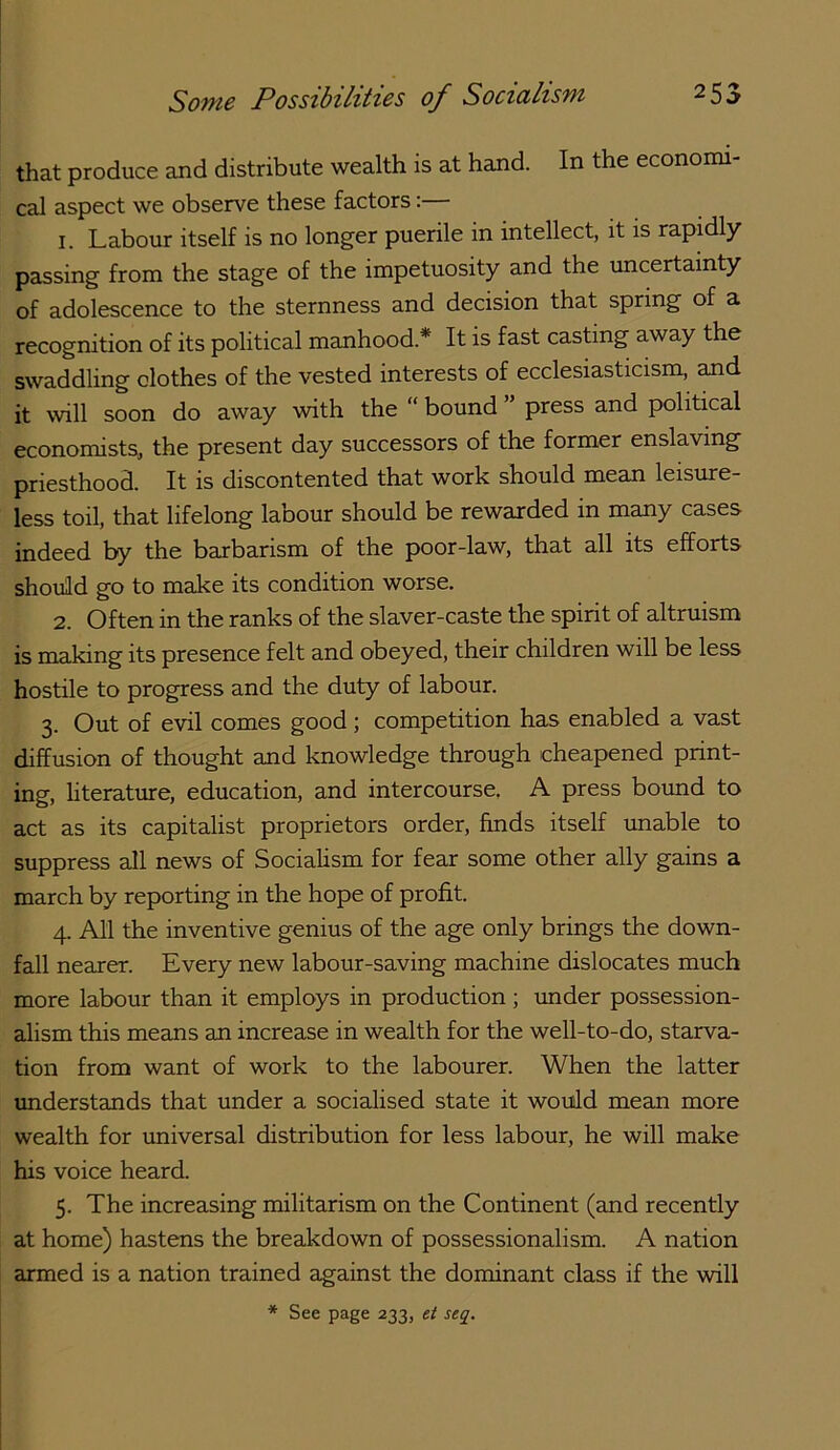 that produce and distribute wealth is at hand. In the economi- cal aspect we observe these factors: 1. Labour itself is no longer puerile in intellect, it is rapidly- passing from the stage of the impetuosity and the imcertainty of adolescence to the sternness and decision that spring of a recognition of its political manhood.* It is fast casting away the swaddling clothes of the vested interests of ecclesiasticism, and it will soon do away with the “ bound ” press and political economists, the present day successors of the former enslaving priesthood. It is discontented that work should mean leisure- less toil, that lifelong labour should be rewarded in many cases indeed by the barbarism of the poor-law, that all its efforts should go to make its condition worse. 2. Often in the ranks of the slaver-caste the spirit of altruism is making its presence felt and obeyed, their children will be less hostile to progress and the duty of labour. 3. Out of evil comes good; competition has enabled a vast diffusion of thought and knowledge through cheapened print- ing, literature, education, and intercourse. A press botmd to act as its capitalist proprietors order, finds itself unable to suppress all news of Socialism for fear some other ally gains a march by reporting in the hope of profit. 4. All the inventive genius of the age only brings the down- fall nearer. Every new labour-saving machine dislocates much more labour than it employs in production; imder possession- alism this means an increase in wealth for the well-to-do, starva- tion from want of work to the labourer. When the latter understands that under a socialised state it would mean more wealth for universal distribution for less labour, he will make his voice heard. 5. The increasing militarism on the Continent (and recently at home) hastens the breakdown of possessionalism. A nation armed is a nation trained against the dominant class if the will * See page 233, et seq.