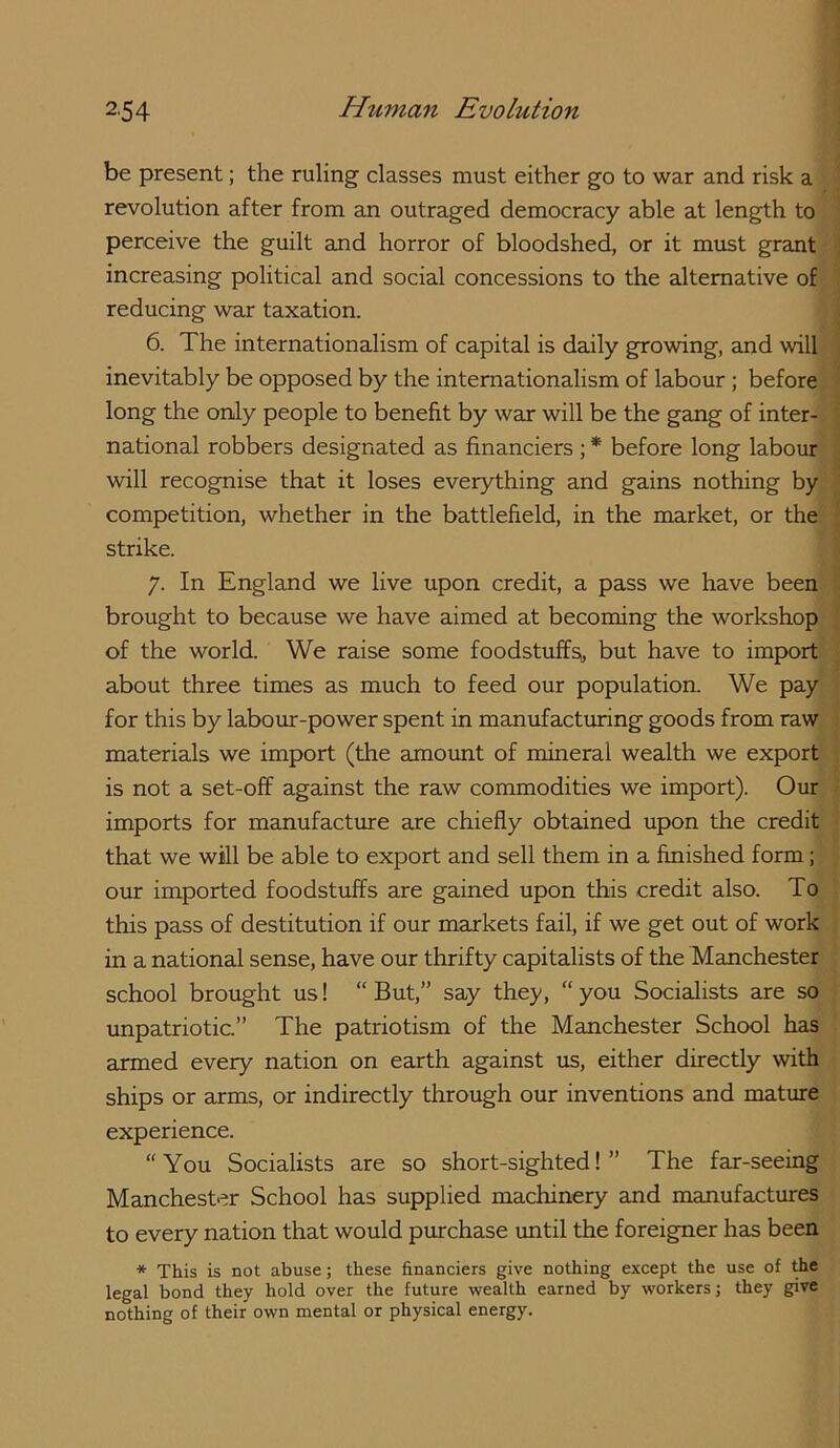 be present; the ruling classes must either go to war and risk a revolution after from an outraged democracy able at length to perceive the guilt and horror of bloodshed, or it must grant increasing political and social concessions to the alternative of reducing war taxation. 6. The internationalism of capital is daily growing, and will inevitably be opposed by the internationalism of labour; before long the only people to benefit by war will be the gang of inter- national robbers designated as financiers ; * before long labour will recognise that it loses everything and gains nothing by competition, whether in the battlefield, in the market, or the strike. 7. In England we live upon credit, a pass we have been brought to because we have aimed at becoming the workshop of the world. We raise some foodstuffs;, but have to import about three times as much to feed our population. We pay for this by labour-power spent in manufacturing goods from raw materials we import (the amount of mineral wealth we export is not a set-off against the raw commodities we import). Our imports for manufactiue are chiefly obtained upon the credit that we will be able to export and sell them in a finished form; our imported foodstuffs are gained upon this credit also. To this pass of destitution if our markets fail, if we get out of work in a national sense, have our thrifty capitalists of the Manchester school brought us! “ But,” say they, “ you Socialists are so unpatriotic.” The patriotism of the Manchester School has armed every nation on earth against us, either directly with ships or cirms, or indirectly through our inventions and mature experience. “You Socialists are so short-sighted!” The fax-seeing Manchester School has supplied machinery and manufactures to every nation that would pvuchase until the foreigner has been * This is not abuse; these financiers give nothing except the use of ^e legal bond they hold over the future wealth earned by workers; they give nothing of their own mental or physical energy.