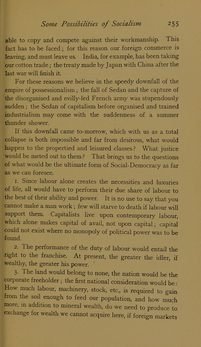 able to copy and compete against their workmanship. This fact has to be faced; for this reason our foreign commerce is leaving, and must leave us. India,, for example, has been taking our cotton trade; the treaty made by Japan with China after the last war will finish it. For these reasons we believe in the speedy downfall of the empire of possessionalism; the fall of Sedan and the capture of the disorganised and evilly-led French army was stupendously sudden; the Sedan of capitalism before organised and trained industrialism may come with the suddenness of a summer thunder shower. If this downfall came to-morrow, which with us as a total collapse is both impossible and far from desirous, what would happen to the propertied and leisured classes ? What justice would be meted out to them ? That brings us to the questions of what would be the ultimate form of Social-Democracy as far as we can foresee. 1. Since labour alone creates the necessities and luxuries of life, all would have to perform their due share of labour to the best of their ability and power. It is no use to say that you cannot make a man work; few will starve to death if labour will support them Capitalists live upon contemporary labour, which alone makes capital of avail, not upon capital j capital could not exist where no monopoly of political power was to be found. 2. The performance of the duty of labour would entail the nght to the franchise. At present, the greater the idler, if wealthy, the greater his power. ' 3. The land would belong to none, the nation would be the corporate freeholder; the first national consideration would be: How much labour, machinery, stock, etc., is required to gain from the soil enough to feed our population, and how much more, m addition to mineral wealth, do we need to produce to exchange for wealth we cannot acquire here, if foreign markets