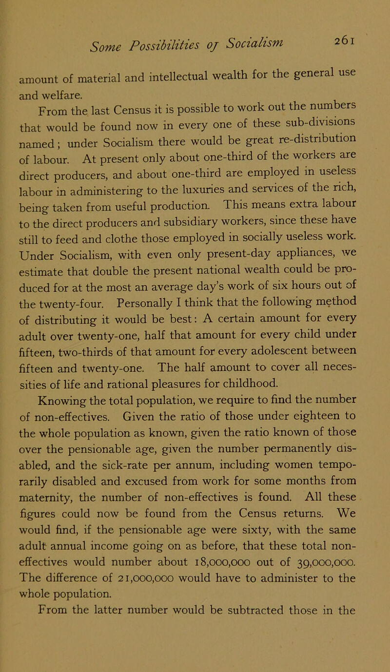 amount of material and intellectual wealth for the general use and welfare. From the last Census it is possible to work out the numbers that would be found now in every one of these sub-divisions named; under Socialism there would be great re-distribution of labour. At present only about one-third of the workers are direct producers, and about one-third are employed in useless labour in administering to the luxuries and services of the rich, being taken from useful production. This means extra labour to the direct producers and subsidiary workers, since these have still to feed and clothe those employed in socially useless work. Under Socialism, with even only present-day appliances, we estimate that double the present national wealth could be pro- duced for at the most an average day’s work of six hours out of the twenty-four. Personally I think that the following method of distributing it would be best: A certain amount for every adult over twenty-one, half that amount for every child under fifteen, two-thirds of that amount for every adolescent between fifteen and twenty-one. The half amount to cover all neces- sities of life and rational pleasures for childhood. Knowing the total population, we require to find the number of non-effectives. Given the ratio of those under eighteen to the whole population as known, given the ratio known of those over the pensionable age, given the munber permanently dis- abled, and the sick-rate per annum, including women tempo- rarily disabled and excused from work for some months from maternity, the number of non-effectives is found. All these figures could now be found from the Census returns. We would find, if the pensionable age were sixty, with the same adult annual income going on as before, that these total non- effectives would number about 18,000,000 out of 39,000,000. The difference of 21,000,000 would have to administer to the whole population. From the latter number would be subtracted those in the