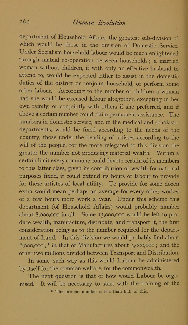 department of Household Affairs, the greatest sub-division of which would be those in the division of Domestic Service. Under Socialism household labour would be much enlightened through mutual co-operation between households; a married woman without children, if with only an effective husband to attend to, would be expected either to assist in the domestic duties of the district or conjoint household, or perform some other labour. According to the number of children a woman had she would be excused labour altogether, excepting m her own faunily, or conjointly with others if she preferred, and if above a certain number could claim permanent assistance. The numbers in domestic service, and in the medical and scholastic departments, would be fixed according to the needs of the country, those under the heading of artistes according to the will of the people, for the more relegated to this division the greater the number not producing material wealth. Within a certain limit every commune could devote certain of its members to this latter class, given its contribution of wealth for national purposes fixed, it could extend its hours of labour to provide for these artistes of local utility. To provide for some dozen extra would mean perhaps an average for every other worker of a few hours more work a year. Under this scheme this department (of Household Affairs) would probably number about S,000,000 in all. Some 13,000,000 would be left to pro- duce wealth, manufacture, distribute, and transport it, the first consideration being as to the number required for the depart- ment of Land. In this division we would probably find about 6,000,000; * in that of Manufactures about 5,000,000 ; and the other two millions divided between Transport and Distribution. In some such way as this would Labour be administered by itself for the common welfare, for the commonwealth. The next question is that of how would Labour be orga- nised. It will be necessary to start with the training of the * The present number is less than half of this.