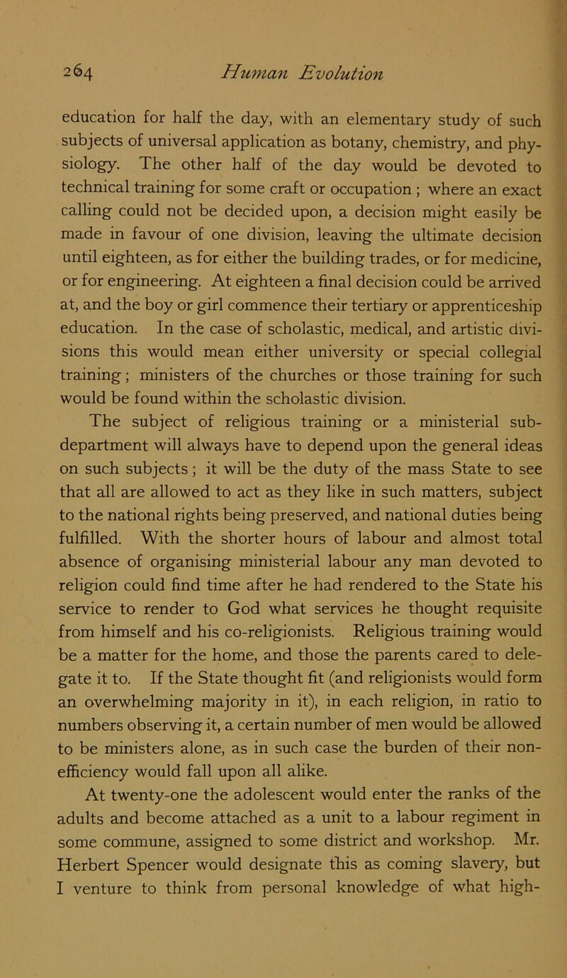 education for half the day, with an elementary study of such subjects of universal application as botany, chemistry, and phy- siology. The other half of the day would be devoted to technical training for some craft or occupation ; where an exact calling could not be decided upon, a decision might easily be made in favour of one division, leaving the ultimate decision until eighteen, as for either the building trades, or for medicine, or for engineering. At eighteen a final decision could be arrived at, and the boy or girl commence their tertiary or apprenticeship education. In the case of scholastic, medical, and artistic divi- sions this would mean either university or special collegial training; ministers of the churches or those training for such would be found within the scholastic division. The subject of religious training or a ministerial sub- department will always have to depend upon the general ideas on such subjects; it will be the duty of the mass State to see that all are allowed to act as they like in such matters, subject to the national rights being preserved, and national duties being fulfilled. With the shorter hours of labour and almost total absence of organising ministerial labour any man devoted to religion could find time after he had rendered to the State his service to render to God what services he thought requisite from himself and his co-religionists. Religious training would be a matter for the home, and those the parents cared to dele- gate it to. If the State thought fit (and religionists would form an overwhelming majority in it), in each religion, in ratio to numbers observing it, a certain number of men would be allowed to be ministers alone, as in such case the burden of their non- efficiency would fall upon all alike. At twenty-one the adolescent would enter the ranks of the adults and become attached as a unit to a labour regiment in some commune, assigned to some district and workshop. Mr. Herbert Spencer would designate this as coming slavery, but I venture to think from personal knowledge of what high-