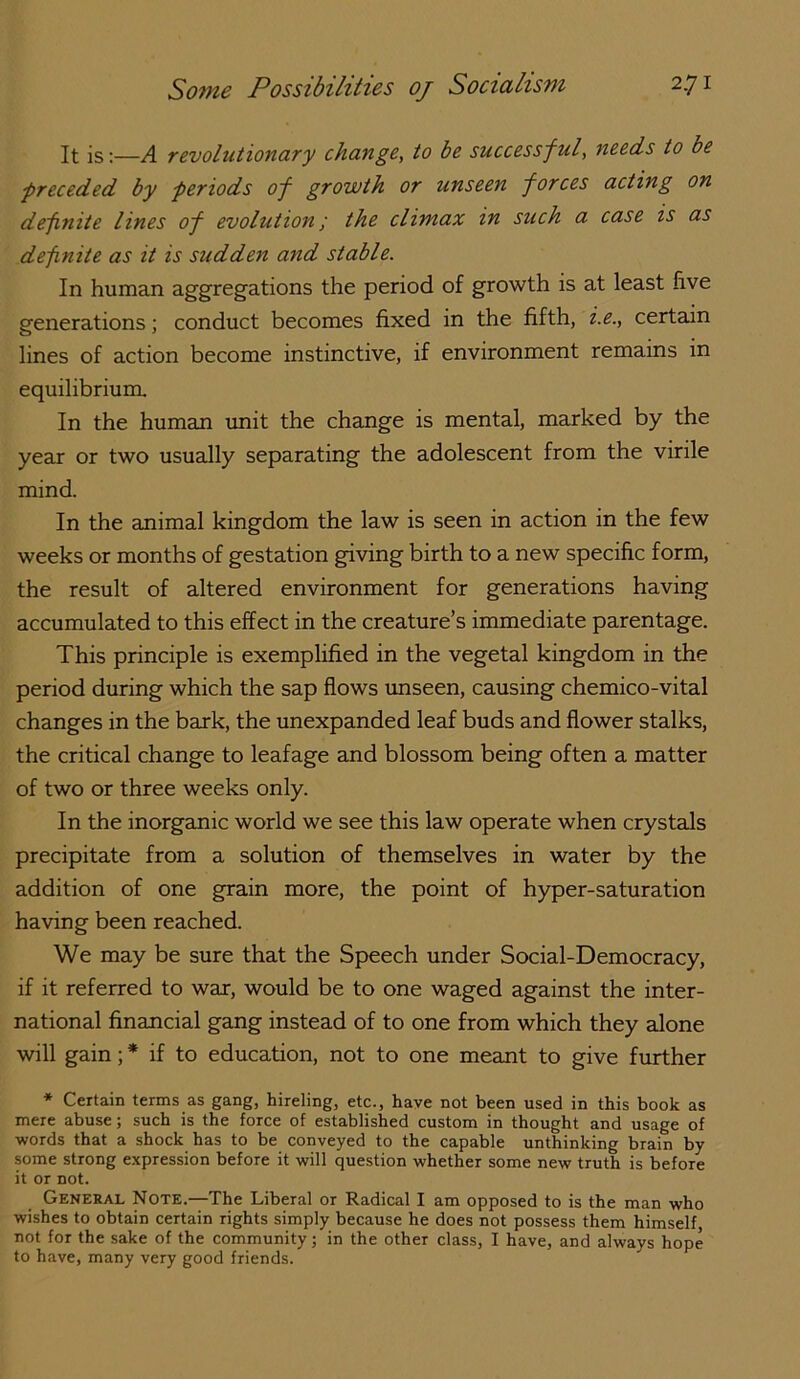It is;—A revolutionary change^ to be successful, needs to be ■preceded by periods of growth or unseen forces acting on definite lines of evolution; the climax in such a case is as defnite as it is sudden and stable. In human aggregations the period of growth is at least five generations; conduct becomes fixed in the fifth, i.e., certain lines of action become instinctive, if environment remains in equilibrium. In the human tmit the change is mental, marked by the year or two usually separating the adolescent from the virile mind. In the animal kingdom the law is seen in action in the few weeks or months of gestation giving birth to a new specific form, the result of altered environment for generations having accumulated to this effect in the creature’s immediate parentage. This principle is exemplified in the vegetal kingdom in the period during which the sap flows unseen, causing chemico-vital changes in the bark, the unexpanded leaf buds and flower stalks, the critical change to leafage and blossom being often a matter of two or three weeks only. In the inorganic world we see this law operate when crystals precipitate from a solution of themselves in water by the addition of one grain more, the point of hyper-saturation having been reached. We may be sure that the Speech under Social-Democracy, if it referred to war, would be to one waged against the inter- national financial gang instead of to one from which they alone will gain; * if to education, not to one meant to give further * Certain terms as gang, hireling, etc., have not been used in this book as mere abuse; such is the force of established custom in thought and usage of ■words that a shock has to be conveyed to the capable unthinking brain by some strong e.xpression before it will question whether some new truth is before it or not. General Note.—The Liberal or Radical I am opposed to is the man who wishes to obtain certain rights simply because he does not possess them himself, not for the sake of the community; in the other class, I have, and always hope to have, many very good friends.