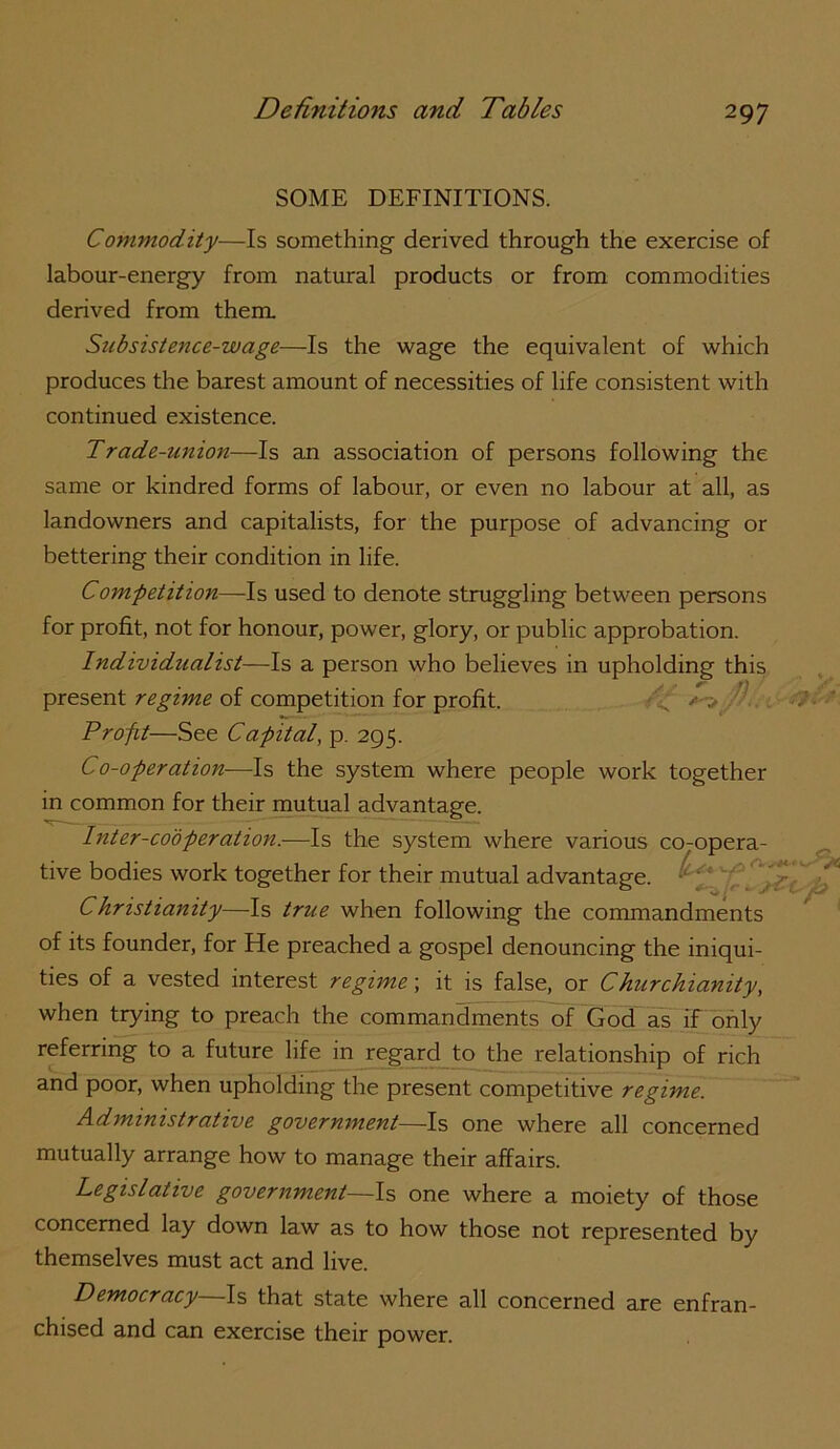 SOME DEFINITIONS. Commodity—Is something- derived throug-h the exercise of labour-energy from natural products or from commodities derived from them Subsistence-wage—Is the wage the equivalent of which produces the barest amount of necessities of life consistent with continued existence. Trade-union—Is an association of persons following the same or kindred forms of labour, or even no labour at all, as landowners and capitalists, for the purpose of advancing or bettering their condition in life. Comfetition—Is used to denote struggling between persons for profit, not for honour, power, glory, or public approbation. Individualist—Is a person who believes in upholding this present regime of competition for profit. ' Profit—See Ca-pital, p. 295. Co-operation—Is the system where people work together in common for their mutual advantage. Inter-cooperation.—Is the system where various co-opera- tive bodies work together for their mutual advantage. Christianity—Is true when following the commandments of its founder, for He preached a gospel denouncing the iniqui- ties of a vested interest regime; it is false, or Churchianity^ when trying to preach the commandments of God as if only referring to a future life in regard to the relationship of rich and poor, when upholding the present competitive regime. Administrative government—Is one where all concerned mutually arrange how to manage their affairs. Legislative government—Is one where a moiety of those concerned lay down law as to how those not represented by themselves must act and live. Democracy Is that state where all concerned are enfran- chised and can exercise their power.