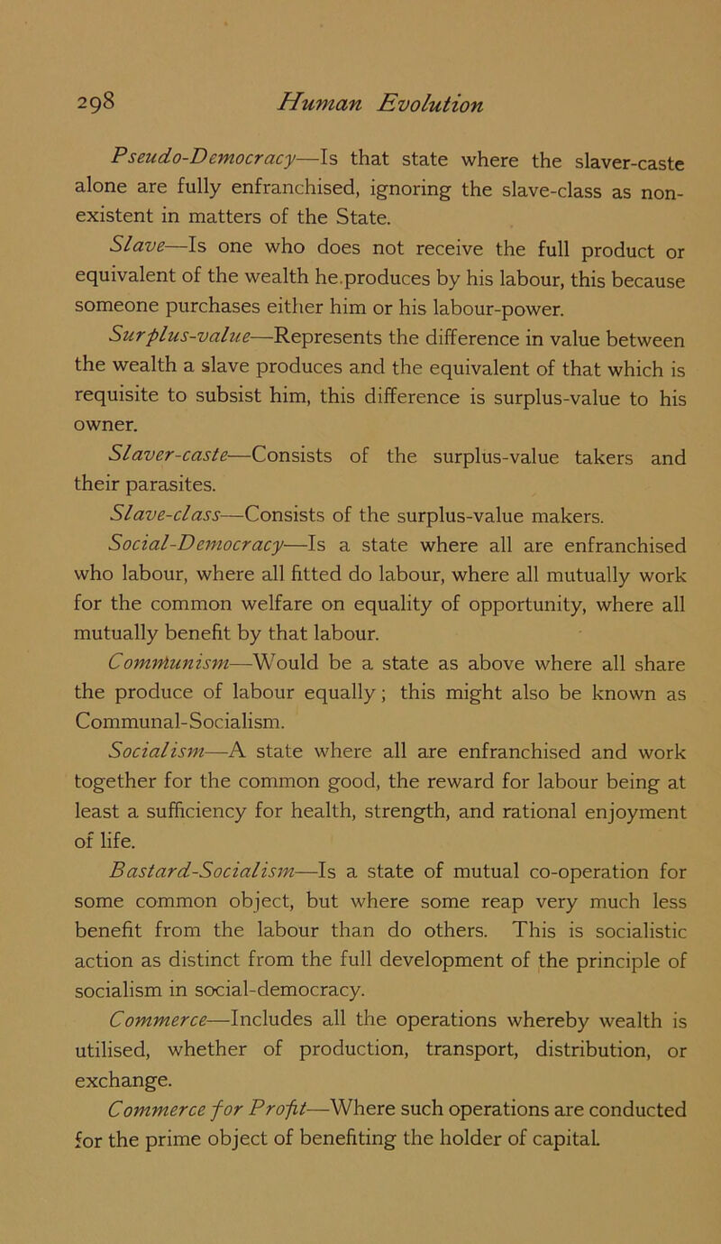 Pseudo-Democracy—Is that state where the slaver-caste alone are fully enfranchised, ignoring the slave-class as non- existent in matters of the State. Slave—Is one who does not receive the full product or equivalent of the wealth he.produces by his labour, this because someone purchases either him or his labour-power. Surplus-value—Represents the difference in value between the wealth a slave produces and the equivalent of that which is requisite to subsist him, this difference is surplus-value to his owner. SI aver-caste—Consists of the surplus-value takers and their parasites. Slave-class—Consists of the surplus-value makers. Social-Democracy—Is a state where all are enfranchised who labour, where all fitted do labour, where all mutually work for the common welfare on equality of opportunity, where all mutually benefit by that labour. Comniunism—Would be a state as above where all share the produce of labour equally; this might also be known as Communal-Socialism. Socialism—A state where all are enfranchised and work together for the common good, the reward for labour being at least a sufficiency for health, strength, and rational enjoyment of life. Bastard-Socialism—Is a state of mutual co-operation for some common object, but where some reap very much less benefit from the labour than do others. This is socialistic action as distinct from the full development of the principle of socialism in social-democracy. Commerce—Includes all the operations whereby wealth is utilised, whether of production, transport, distribution, or exchange. Commerce for Profit—Where such operations are conducted for the prime object of benefiting the holder of capital