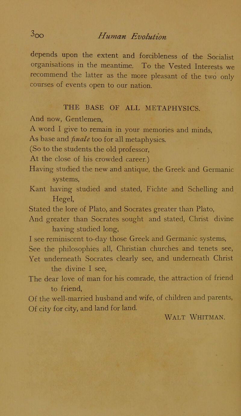 3 depends upon the extent and forcibleness of the Socialist organisations in the meantime. To the Vested Interests we recommend the latter as the more pleasant of the two only courses of events open to our nation. THE BASE OF ALL METAPHYSICS. And now, Gentlemen, A word I give to remain in your memories and minds. As base and finale too for all metaphysics. (So to the students the old professor. At the close of his crowded career.) Having studied the new and antique, the Greek and Germanic systems, Kant having studied and stated, Fichte and Schelling and Hegel, Stated the lore of Plato, and Socrates greater than Plato, And greater than Socrates sought and stated, Christ divine having studied long, I see reminiscent to-day those Greek and Germanic systems. See the philosophies all, Christian churches and tenets see. Yet underneath Socrates clearly see, and underneath Christ the divine I see. The dear love of man for his comrade, the attraction of friend to friend. Of the well-married husband and wife, of children and parents. Of city for city, and land for land. Walt Whitman.