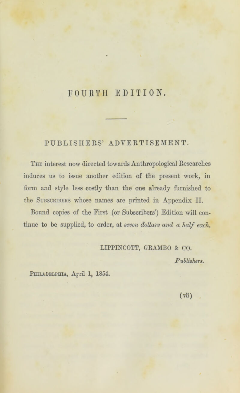 FOURTH EDITION. PUBLISHERS’ ADVERTISEMENT. The interest now directed towards Anthropological Researches induces us to issue another edition of the present work, in form and style less costly than the one already furnished to the Subscribers whose names are printed in Appendix II. Bound copies of the First (or Subscribers’) Edition will con- tinue to be supplied, to order, at seven dollars and a half each. LIPPINCOTT, GRAMBO & CO. Publishers. Philadelphia, April 1, 1854. (vii)