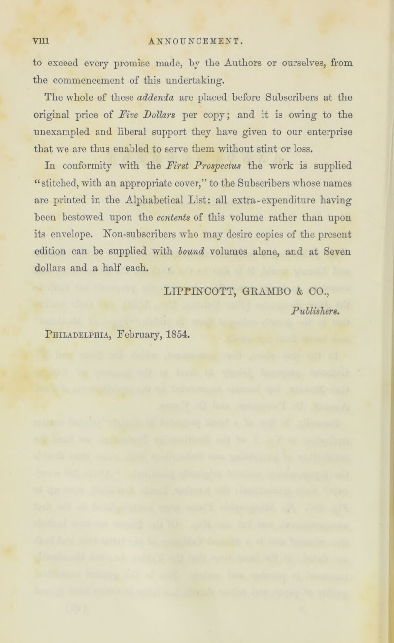 to exceed every promise made, by the Authors or ourselves, from the commencement of this undertaking. The whole of these addenda are placed before Subscribers at the original price of Five Dollars per copy; and it is owing to the unexampled and liberal support they have given to our enterprise that we are thus enabled to serve them without stint or loss. In conformity with the First Prospectus the work is supplied “stitched, with an appropriate cover,” to the Subscribers whose names are printed in the Alphabetical List: all extra-expenditure having been bestowed upon the contents of this volume rather than upon its envelope. Hon-subscribers who may desire copies of the present edition can be supplied with bound volumes alone, and at Seven dollars and a half each. LTPPIECOTT, GRAMBO & CO., Publishers. Philadelphia, February, 1854.