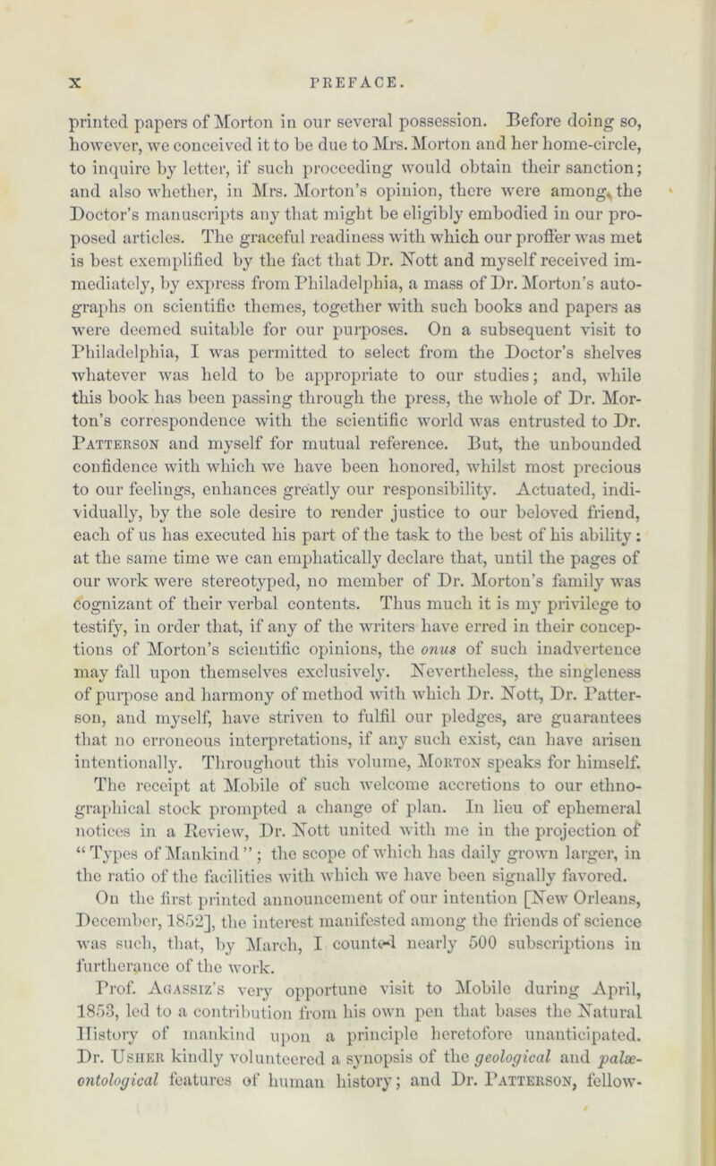 printed papers of Morton in onr several possession. Before doing so, however, we conceived it to be due to Mrs. Morton and her home-circle, to inquire by letter, if such proceeding would obtain their sanction; and also whether, in Mrs. Morton’s opinion, there were among*, the Doctor’s manuscripts any that might be eligibly embodied in our pro- posed articles. The graceful readiness with which our proffer was met is best exemplified by the fact that Dr. Nott and myself received im- mediately, by express from Philadelphia, a mass of Dr. Morton’s auto- graphs on scientific themes, together with such books and papers as were deemed suitable for our purposes. On a subsequent visit to Philadelphia, I was permitted to select from the Doctor’s shelves whatever was held to be appropriate to our studies; and, while this book has been passing through the press, the whole of Dr. Mor- ton’s correspondence with the scientific world was entrusted to Dr. Patterson and myself for mutual reference. But, the unbounded confidence with which we have been honored, whilst most precious to our feelings, enhances greatly our responsibility. Actuated, indi- vidually, by the sole desire to render justice to our beloved friend, each of us has executed his part of the task to the best of his ability; at the same time we can emphatically declare that, until the pages of our work were stereotyped, no member of Dr. Morton’s family was cognizant of their verbal contents. Thus much it is my privilege to testify, in order that, if any of the writers have erred in their concep- tions of Morton’s scientific opinions, the onus of such inadvertence may fall upon themselves exclusively. Nevertheless, the singleness of purpose and harmony of method with which Dr. Nott, Dr. Patter- son, and myself, have striven to fulfil our pledges, are guarantees that no erroneous interpretations, if any such exist, can have arisen intentionally. Throughout this volume, Morton speaks for himself. The receipt at Mobile of such welcome accretions to our ethno- graphical stock prompted a change of plan. In lieu of ephemeral notices in a Review, Dr. Nott united with me in the projection of “ Types of Mankind ” ; the scope of which has daily grown larger, in the ratio of the facilities with which we have been signally favored. On the first printed announcement of our intention [New Orleans, December, 1852], the interest manifested among the friends of science was such, that, by March, I counted nearly 500 subscriptions in furtherance of the work. rrof. Agassiz’s very opportune visit to Mobile during April, 1853, led to a contribution from his own pen that bases the Natural History of mankind upon a principle heretofore unanticipated. Dr. Usher kindly volunteered a synopsis of the geological and palse- ontological features of human history; and Dr. Patterson, fellow-