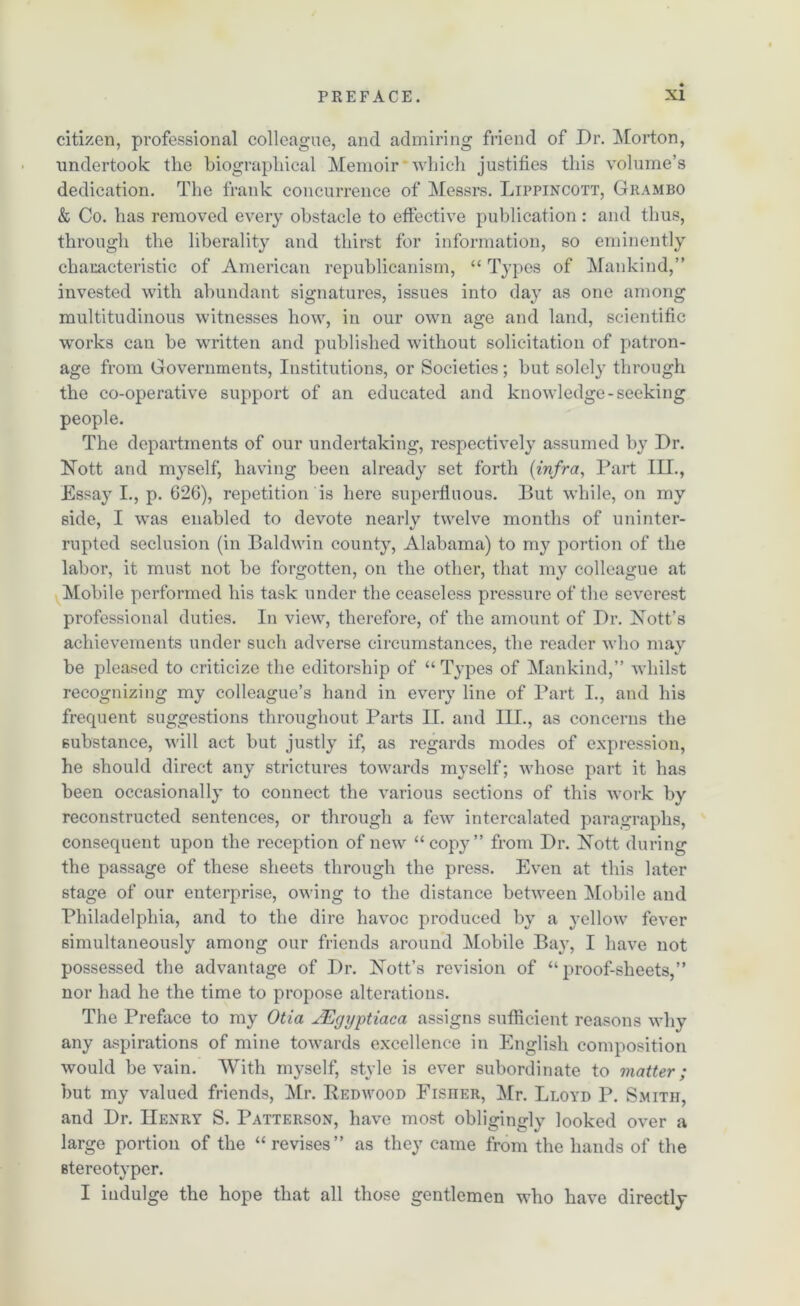 citizen, professional colleague, and admiring friend of Dr. Morton, undertook the biographical Memoir which justifies this volume’s dedication. The frank concurrence of Messrs. Lippincott, Giiambo & Co. has removed every obstacle to effective publication : and thus, through the liberality and thirst for information, so eminently characteristic of American republicanism, “ Types of Mankind,” invested with abundant signatures, issues into day as one among multitudinous witnesses how, in our own age and land, scientific works can be written and published without solicitation of patron- age from Governments, Institutions, or Societies; but solely through the co-operative support of an educated and knowledge-seeking people. The departments of our undertaking, respectively assumed by Dr. Hott and myself, having been already set forth {infra, Part III., Essay I., p. 626), repetition is here superfluous. But while, on my side, I was enabled to devote nearly twelve months of uninter- rupted seclusion (in Baldwin county, Alabama) to my portion of the labor, it must not be forgotten, on the other, that my colleague at Mobile performed his task under the ceaseless pressure of the severest professional duties. In view, therefore, of the amount of Dr. Hott’s achievements under such adverse circumstances, the reader who may be pleased to criticize the editorship of “Types of Mankind,” whilst recognizing my colleague’s hand in every line of Part I., and his frequent suggestions throughout Parts II. and III., as concerns the substance, will act but justly if, as regards modes of expression, he should direct any strictures towards myself; whose part it has been occasionally to connect the various sections of this work by reconstructed sentences, or through a few intercalated paragraphs, consequent upon the reception of new “copy” from Dr. Nott during the passage of these sheets through the press. Even at this later stage of our enterprise, owing to the distance between Mobile and Philadelphia, and to the dire havoc produced by a yellow fever simultaneously among our friends around Mobile Ba}r, I have not possessed the advantage of Dr. dSTott’s revision of “proof-sheets,” nor had he the time to propose alterations. The Preface to my Otia JEgyptiaca assigns sufficient reasons why any aspirations of mine towards excellence in English composition would be vain. With myself, style is ever subordinate to matter; but my valued friends, Mr. Redwood Fisiier, Mr. Lloyd P. Smith, and Dr. Henry S. Patterson, have most obligingly looked over a large portion of the “ revises” as they came from the hands of the stereotyper. I indulge the hope that all those gentlemen who have directly