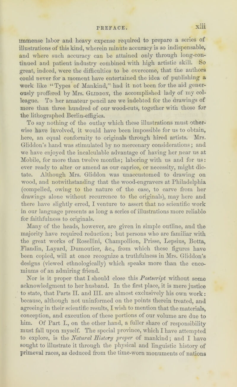 immense labor and heavy expense required to prepare a series of illustrations of this kind, wherein minute accuracy is so indispensable, and where such accuracy can be attained only through long-con- tinued and patient industry combined with high artistic skill. So great, indeed, were the difficulties to be overcome, that the authors could never for a moment have entertained the idea of publishing a work like “ Types of Mankind,” had it not been for the aid gener- ously proffered by Mrs. Gliddon, the accomplished lady of my col- league. To her amateur pencil are we indebted for the drawings of more than three hundred of our wood-cuts, together with those for the lithographed Berlin-effigies. To say nothing of the outlay which these illustrations must other- wise have involved, it would have been impossible for us to obtain, here, an equal conformity to originals through hired artists. Mrs. Gliddon’s hand was stimulated by no mercenary considerations; and we have enjoyed the incalculable advantage of having her pear us at Mobile, for more than twelve months; laboring with us and for us: ever ready to alter or amend as our caprice, or necessity, might dic- tate. Although Mrs. Gliddon was unaccustomed to drawing on wood, and notwithstanding that the wood-engravers at Philadelphia (compelled, owing to the nature of the case, to carve from her drawings alone without recurrence to the originals), may here and there have slightly erred, I venture to assert that no scientific work in our language presents as long a series of illustrations more reliable for faithfulness to originals. Many of the heads, however, are given in simple outline, and the majority have required reduction; but persons who are familiar with the great works of Posellini, Champollion, Prisse, Lepsius, Botta, .Flandin, Layard, Dumoutier, &c., from which these figures have been copied, will at once recognize a truthfulness in Mrs. Gliddon’s designs (viewed ethnologically) which speaks more than the enco- miums of an admiring friend. hTor is it proper that I should close this Postscript without some acknowledgment to her husband. In the first place, it is mere justice to state, that Parts II. and III. are almost exclusively his own work: because, although not uninformed on the points therein treated, and agreeing in their scientific results, I wish to mention that the materials, conception, and execution of these portions of our volume are due to him. Of Part I., on the other hand, a fuller share of responsibility must fall upon myself. The special province, which I have attempted to explore, is the Natural History proper of mankind; and I have sought to illustrate it through the physical and linguistic history of primeval races, as deduced from the time-worn monuments of nations