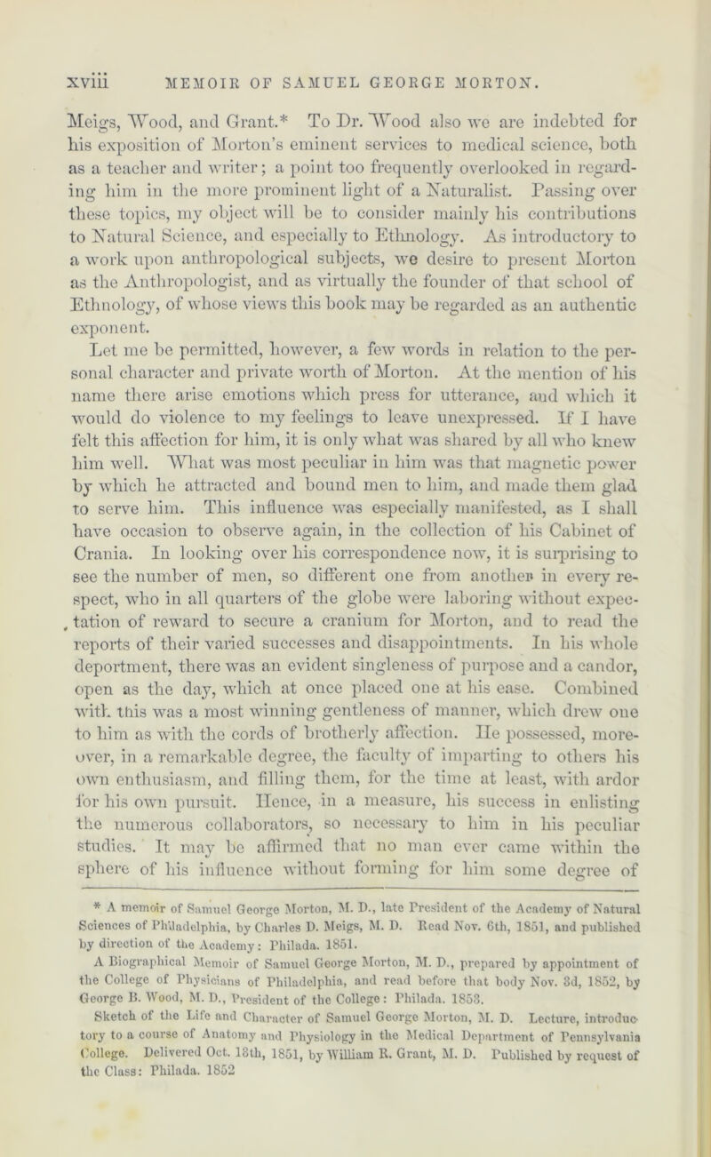 Meigs, Wood, and Grant.* To Dr. Wood also we are indebted for his exposition of Morton’s eminent services to medical science, both as a teacher and writer; a point too frequently overlooked in regard- ing him in the more prominent light of a Naturalist. Passing over these topics, my object will be to consider mainly his contributions to Natural Science, and especially to Ethnology. As introductory to a work upon anthropological subjects, we desire to present Morton as the Anthropologist, and as virtually the founder of that school of Ethnology, of whose views this book may be regarded as an authentic exponent. Let me be permitted, however, a few words in relation to the per- sonal character and private worth of Morton. At the mention of his name there arise emotions which press for utterance, aud which it would do violence to my feelings to leave unexpressed. If I have felt this affection for him, it is only what was shared by all who knew him well. What was most peculiar in him was that magnetic power by which he attracted and bound men to him, and made them glad to serve him. This influence was especially manifested, as I shall have occasion to observe again, in the collection of his Cabinet of Crania. In looking over his correspondence now, it is surprising to see the number of men, so different one from another in every re- spect, who in all quarters of the globe were laboring without expee- , tation of reward to secure a cranium for Morton, and to read the reports of their varied successes and disappointments. In his whole deportment, there was an evident singleness of purpose and a candor, open as the day, which at once placed one at his ease. Combined with this was a most winning gentleness of manner, which drew one to him as with the cords of brotherly affection. lie possessed, more- over, in a remarkable degree, the faculty of imparting to others his own enthusiasm, and filling them, for the time at least, with ardor lor his own pursuit. Hence, in a measure, his success in enlisting the numerous collaborators, so necessary to him in his peculiar studies. It may be affirmed that no man ever came within the sphere of his influence without forming for him some degree of * A memoir of Samuel George Morton, 31. D., late President of the Academy of Natural Sciences of Philadelphia, by Charles D. Meigs, M. D. Read Not. 6th, 1851, and published by direction of the Academy: Philada. 1851. A Biographical Memoir of Samuel George Morton, M. D., prepared by appointment of the College of Physicians of Philadelphia, and read before that body Nov. 3d, 1852, by George B. Wood, M. D., President of the College: Philada. 1853. Sketch of the Life and Character of Samuel George Morton, 31. D. Lecture, introduc- tory to a course of Anatomy and Physiology in the 3Iedical Department of Pennsylvania College. Delivered Oct. 13th, 1851, by William R. Grant, 31. D. Published by request of the Class: Philada. 1852