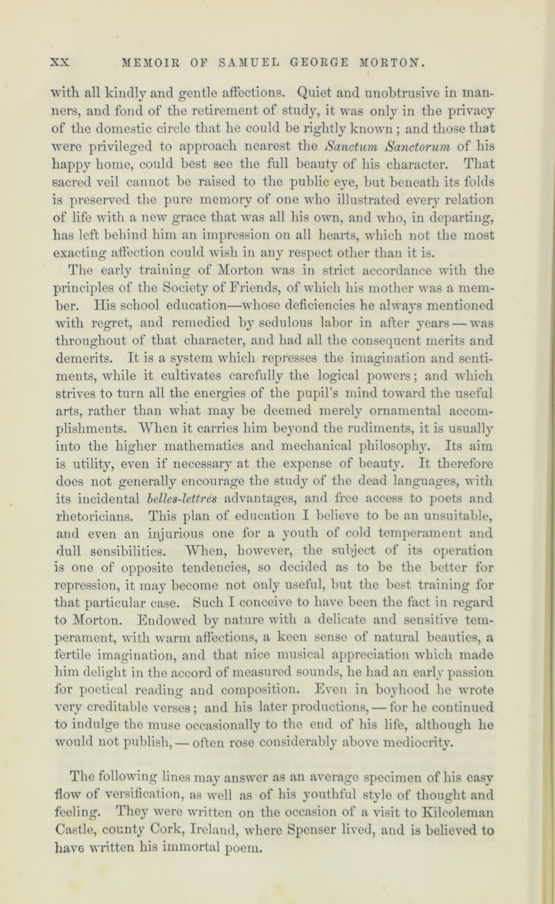 with all kindly and gentle affections. Quiet and unobtrusive in man- ners, and fond of the retirement of study, it was only in the privacy of the domestic circle that he could be rightly known ; and those that were privileged to approach nearest the Sanctum Sanctorum of his happy home, could best see the full beauty of his character. That sacred veil cannot be raised to the public eye, but beneath its folds is preserved the pure memory of one who illustrated every relation of life with a new grace that was all his own, and who, in departing, has left behind him an impression on all hearts, which not the most exacting affection could wish in any respect other than it is. The early training of Morton was in strict accordance with the principles of the Society of Friends, of which his mother was a mem- ber. Ilis school education—whose deficiencies he always mentioned with regret, and remedied by sedulous labor in after years — was throughout of that character, and had all the consequent merits and demerits. It is a system which represses the imagination and senti- ments, while it cultivates carefully the logical powers; and which strives to turn all the energies of the pupil’s mind toward the useful arts, rather than what may be deemed merely ornamental accom- plishments. When it carries him beyond the rudiments, it is usually into the higher mathematics and mechanical philosophy. Its aim is utility, even if necessary at the expense of beauty. It therefore does not generally encourage the study of the dead languages, with its incidental belles-lettres advantages, and free access to poets and rhetoricians. This plan of education I believe to be an unsuitable, and even an injurious one for a youth of cold temperament and dull sensibilities. When, however, the subject of its operation is one of opposite tendencies, so decided as to be the better for repression, it may become not only useful, but the best training for that particular case. Such I conceive to have been the fact in regard to Morton. Endowed by nature with a delicate and sensitive tem- perament, with warm affections, a keen sense of natural beauties, a fertile imagination, and that nice musical appreciation which made him delight in the accord of measured sounds, he had an early passion for poetical reading and composition. Even in boyhood he wrote very creditable verses; and his later productions, — for he continued to indulge the muse occasionally to the end of his life, although he would not publish, — often rose considerably above mediocrity. The following lines may answer as an average specimen of his easy flow of versification, as well as of his youthful style of thought and feeling. They were written on the occasion of a visit to Kilcoleman Castle, county Cork, Ireland, where Spenser lived, and is believed to have written his immortal poem.