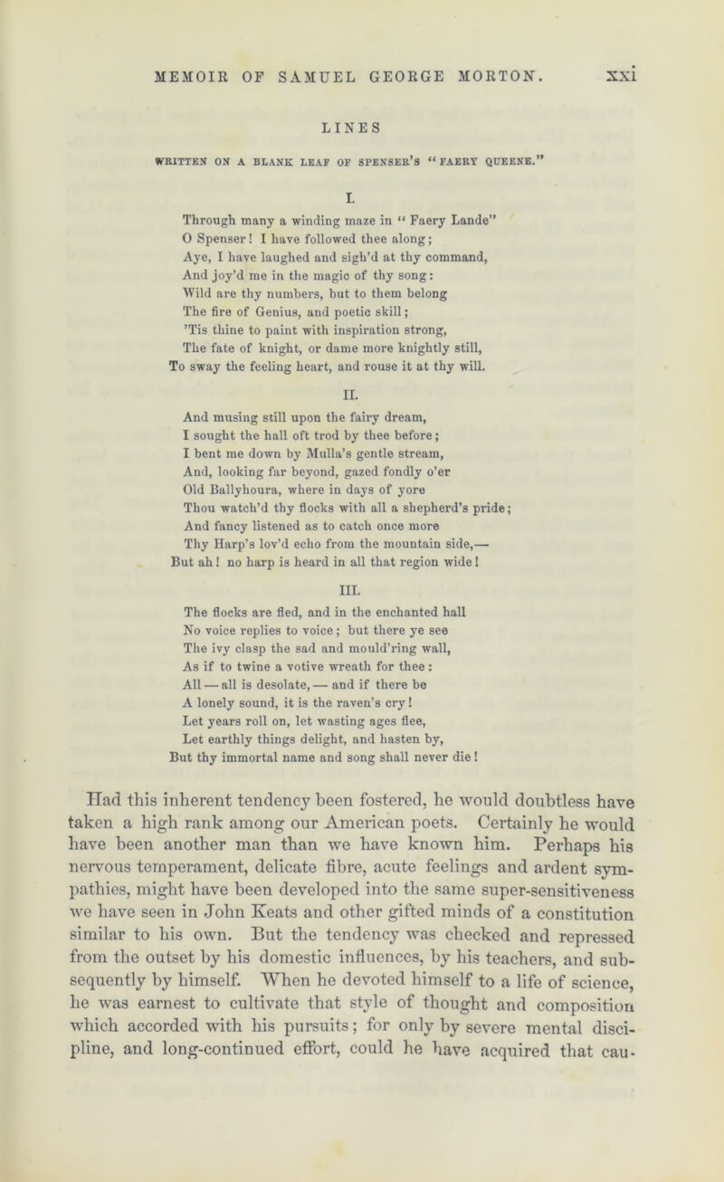 LINES WRITTEN ON A BLANK LEAF OF SPENSER’S “ FAERY QUEENE.” L Through many a winding maze in “ Faery Lande” 0 Spenser! I have followed thee along; Aye, I have laughed and sigh’d at thy command, And joy’d me in the magic of thy song: Wild are thy numbers, but to them belong The fire of Genius, and poetic skill; ’Tis thine to paint with inspiration strong, The fate of knight, or dame more knightly still. To sway the feeling heart, and rouse it at thy will. II. And musing still upon the fairy dream, 1 sought the hall oft trod by thee before; I bent me down by Mulla’s gentle stream, And, looking far beyond, gazed fondly o’er Old Ballyhoura, where in days of yore Thou watch’d thy flocks with all a shepherd’s pride; And fancy listened as to catch once more Thy Harp’s lov’d echo from the mountain side,— But ah! no harp is heard in all that region wide ! in. The flocks are fled, and in the enchanted hall No voice replies to voice; but there ye see The ivy clasp the sad and mould’ring wall, As if to twine a votive wreath for thee: All — all is desolate, — and if there bo A lonely sound, it is the raven’s cry! Let years roll on, let wasting ages flee, Let earthly things delight, and hasten by, But thy immortal name and song shall never die ! Had this inherent tendency been fostered, he would doubtless have taken a high rank among our American poets. Certainly he would have been another man than we have known him. Perhaps his nervous temperament, delicate fibre, acute feelings and ardent sym- pathies, might have been developed into the same super-sensitiveness we have seen in John Keats and other gifted minds of a constitution similar to his own. But the tendency w^as checked and repressed from the outset by his domestic influences, by his teachers, and sub- sequently by himself. When he devoted himself to a life of science, he was earnest to cultivate that style of thought and composition which accorded with his pursuits; for only by severe mental disci- pline, and long-continued effort, could he have acquired that cau-