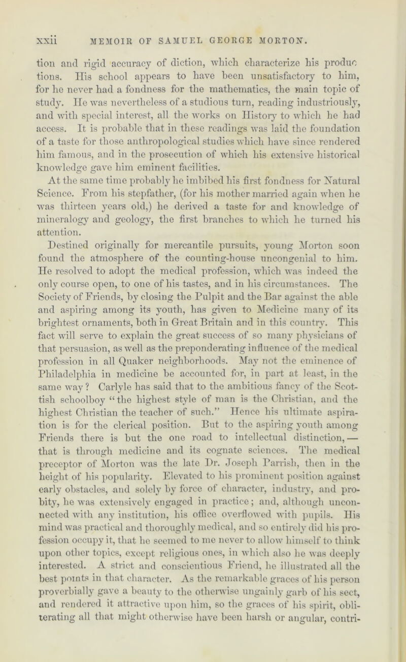 tion and rigid accuracy of diction, which characterize his produo tions. Ilis school appears to have been unsatisfactory to him, for ho never had a fondness for the mathematics, the main topic of study. lie was nevertheless of a studious turn, reading industriously, and with special interest, all the works on History to which he had access. It is probable that in these readings was laid the foundation of a taste for those anthropological studies which have since rendered him famous, and in the prosecution of which his extensive historical knowledge gave him eminent facilities. At the same time probably he imbibed his first fondness for Natural Science. From his stepfather, (for his mother married again when he was thirteen years old,) he derived a taste for and knowledge of mineralogy and geology, the first branches to which he turned his attention. Destined originally for mercantile pursuits, young Morton soon found the atmosphere of the counting-house uncongenial to him. He resolved to adopt the medical profession, which was indeed the only course open, to one of his tastes, and in his circumstances. The Society of Friends, by closing the Pulpit and the Bar against the able and aspiring among its youth, has given to Medicine many of its brightest ornaments, both in Great Britain and in this country. This fact will serve to explain the great success of so many physicians of that persuasion, as well as the preponderating influence of the medical profession in all Quaker neighborhoods. May not the eminence of Philadelphia in medicine be accounted for, in part at least, in the same way ? Carlyle has said that to the ambitious fancy of the Scot- tish schoolboy “ the highest style of man is the Christian, and the highest Christian the teacher of such.” Hence his ultimate aspira- tion is for the clerical position. But to the aspiring youth among Friends there is but the one road to intellectual distinction, — that is through medicine and its cognate sciences. The medical preceptor of Morton was the late Dr. Joseph Parrish, then in the height of his popularity. Elevated to his prominent position against early obstacles, and solely by force of character, industry, and pro- bity, lie was extensively engaged in practice; and, although uncon- nected with any institution, his office overflowed with pupils. His mind was practical and thoroughly medical, and so entirely did his pro- fession occupy it, that he seemed to me never to allow himself to think upon other topics, except religious ones, in which also lie was deeply interested. A strict and conscientious Friend, lie illustrated all the best points in that character. As the remarkable graces of his person proverbially gave a beauty to the otherwise ungainly garb of his sect, and rendered it attractive upon him, so the graces of his spirit, obli- terating all that might otherwise have been harsh or angular, contri-