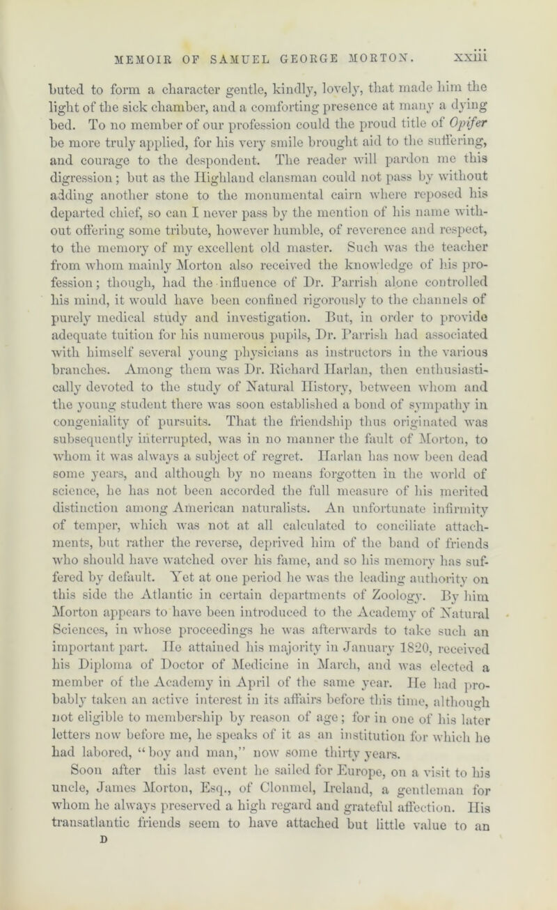 Luted to form a character gentle, kindly, lovely, that made him the light of the sick chamber, and a comforting presence at many a dying bed. To no member of our profession could the proud title of Opifer be more truly applied, for his very smile brought aid to the suffering, and courage to the despondent. The reader will pardon me this digression; but as the Highland clansman could not pass by without adding another stone to the monumental cairn where reposed his departed chief, so can I never pass by the mention of his name with- out offering some tribute, however humble, of reverence and respect, to the memory of my excellent old master. Such was the teacher from whom mainly Morton also received the knowledge of his pro- fession; though, had the influence of Dr. Parrish alone controlled his mind, it would have been confined rigorously to the channels of purely medical study and investigation. But, in order to provide adequate tuition for his numerous pupils, Dr. Parrish had associated with himself several young physicians as instructors in the various branches. Among them was Dr. Richard Harlan, then enthusiasti- cally devoted to the study of Natural History, between whom and the young student there was soon established a bond of sympathy in congeniality of pursuits. That the friendship thus originated was subsequently interrupted, was in no manner the fault of Morton, to whom it was always a subject of regret. ITarlan has now been dead some years, and although by no means forgotten in the world of science, he has not been accorded the full measure of his merited distinction among American naturalists. An unfortunate infirmity of temper, which was not at all calculated to conciliate attach- ments, but rather the reverse, deprived him of the band of friends who should have watched over his fame, and so his memory has suf- fered by default. Yet at one period he was the leading authority on this side the Atlantic in certain departments of Zoolog\\ By him Morton appears to have been introduced to the Academy of Natural Sciences, in whose proceedings he was afterwards to take such an important part. lie attained his majority in January 1820, received his Diploma of Doctor of Medicine in March, and was elected a member of the Academy in April of the same year. He had pro- bably taken an active interest in its affairs before this time, although not eligible to membership by reason of age; for in one of his later letters now before me, he speaks of it as an institution for which he had labored, “boy and man,” now some thirty vears. Soon after this last event he sailed for Europe, on a visit to his uncle, James Morton, Esq., of Clonmel, Ireland, a gentleman for whom he always preserved a high regard and grateful affection. Ilia transatlantic friends seem to have attached but little value to an D
