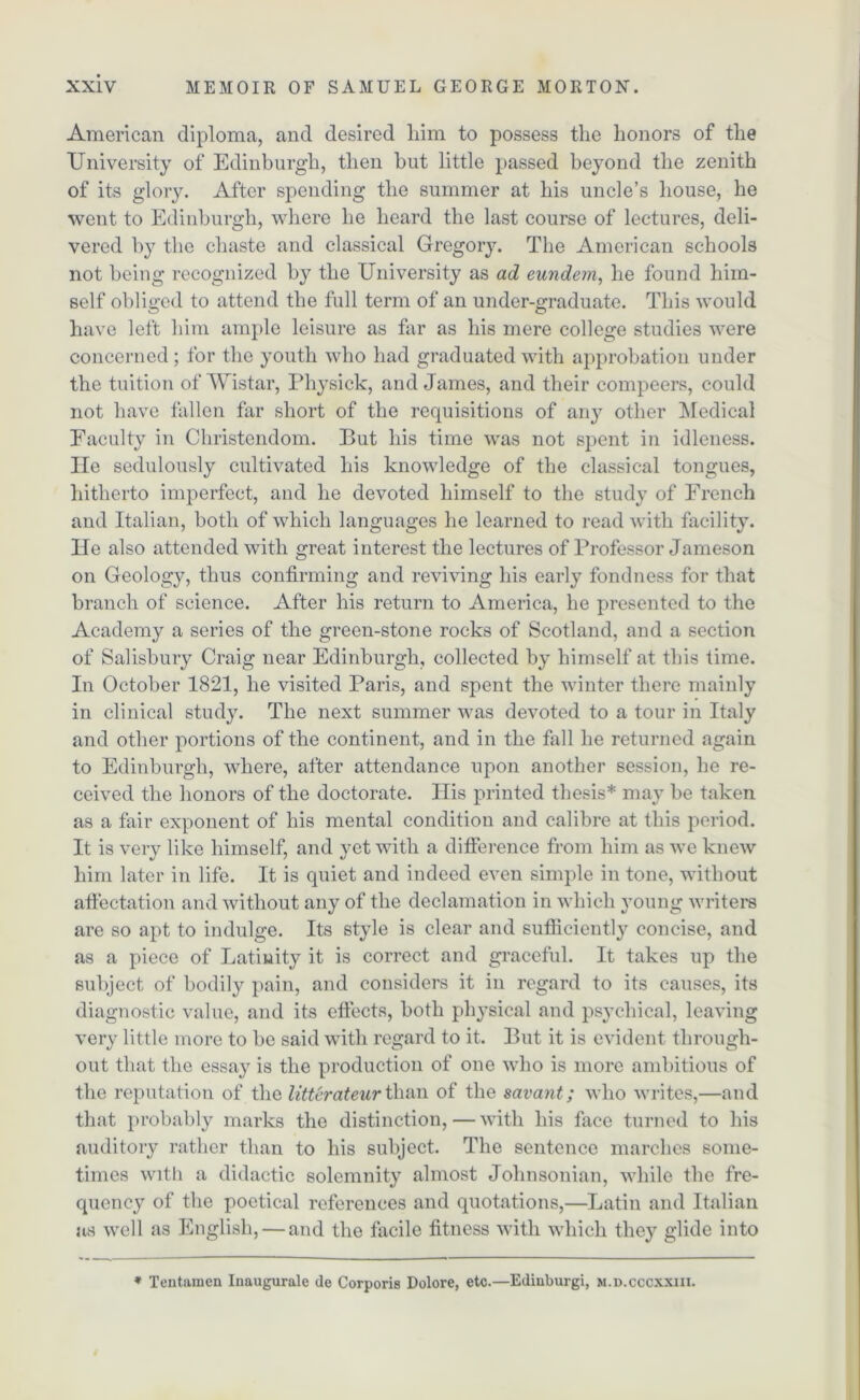 American diploma, and desired him to possess the honors of the University of Edinburgh, then but little passed beyond the zenith of its glory. After spending the summer at his uncle’s house, he went to Edinburgh, where he heard the last course of lectures, deli- vered by the chaste and classical Gregory. The American schools not being recognized by the University as ad eundem, he found him- self obliged to attend the full term of an under-graduate. This would have left him ample leisure as far as his mere college studies were concerned; for the youth who had graduated with approbation under the tuition of Wistar, Physick, and James, and their compeers, could not have fallen far short of the requisitions of any other Medical Faculty in Christendom. But his time was not spent in idleness, lie sedulously cultivated his knowledge of the classical tongues, hitherto imperfect, and he devoted himself to the study of French and Italian, both of which languages he learned to read with facility. He also attended with great interest the lectures of Professor Jameson on Geology, thus confirming and reviving his early fondness for that branch of science. After his return to America, he presented to the Academy a series of the green-stone rocks of Scotland, and a section of Salisbury Craig near Edinburgh, collected by himself at this time. In October 1821, he visited Paris, and spent the winter there mainly in clinical study. The next summer was devoted to a tour in Italy and other portions of the continent, and in the fall he returned again to Edinburgh, where, after attendance upon another session, he re- ceived the honors of the doctorate. His printed thesis* may be taken as a fair exponent of his mental condition and calibre at this period. It is very like himself, and yet with a difference from him as we knew him later in life. It is quiet and indeed even simple in tone, without affectation and without any of the declamation in which young writers are so apt to indulge. Its style is clear and sufficiently concise, and as a piece of Latiwity it is correct and graceful. It takes up the subject of bodily pain, and considers it in regard to its causes, its diagnostic value, and its effects, both physical and psychical, leaving very little more to be said with regard to it. But it is evident through- out that the essay is the production of one who is more ambitions of the reputation of the litterateur than of the savant; who writes,—and that probably marks the distinction, — with his face turned to his auditory rather than to his subject. The sentence marches some- times with a didactic solemnity almost Johnsonian, while the fre- quency of the poetical references and quotations,—Latin and Italian as well as English, — and the facile fitness with which they glide into ♦ Tentamen Inaugurate de Corporis Dolore, etc.—Edinburgh m.d.cccxxiii.